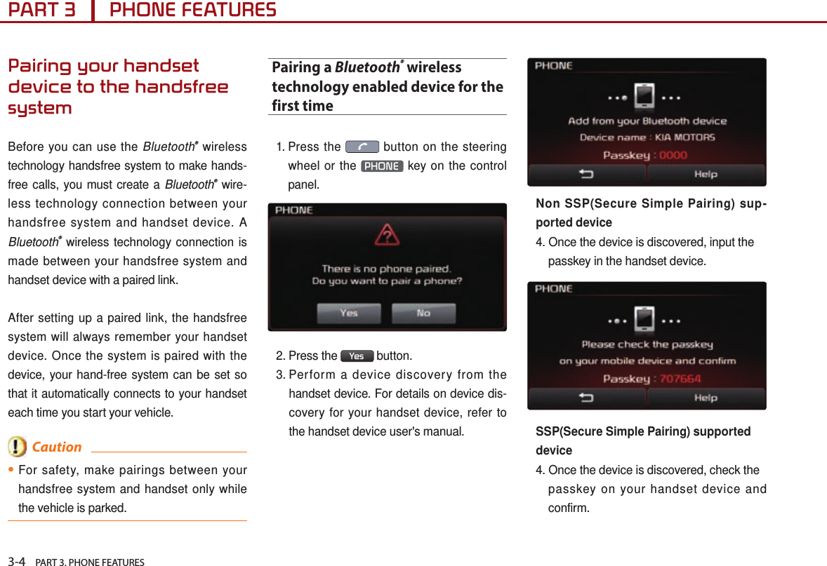 3-4    PART 3. PHONE FEATURESPART 3      PHONE FEATURESPairing your handset device to the handsfree systemBefore you can use the Bluetooth® wireless technology handsfree system to make hands-free calls, you must create a Bluetooth® wire-less technology connection between your handsfree system and handset device. A Bluetooth® wireless technology connection is made between your handsfree system and handset device with a paired link. After setting up a paired link, the handsfree system will always remember your handset device. Once the system is paired with the device, your hand-free system can be set so that it automatically connects to your handset each time you start your vehicle.  Caution●For safety, make pairings between your handsfree system and handset only while the vehicle is parked.Pairing a Bluetooth® wireless technology enabled device for the first time1.  Press  the   button on the steering wheel or the  PHONE  key on the control panel. 2.  Press  the  Yes  button. 3.  Perform a device discovery from the handset device. For details on device dis-covery for your handset device, refer to the handset device user&apos;s manual.Non SSP(Secure Simple Pairing) sup-ported device4. Once the device is discovered, input the passkey in the handset device.SSP(Secure Simple Pairing) supporteddevice4. Once the device is discovered, check the passkey on your handset device and confirm.