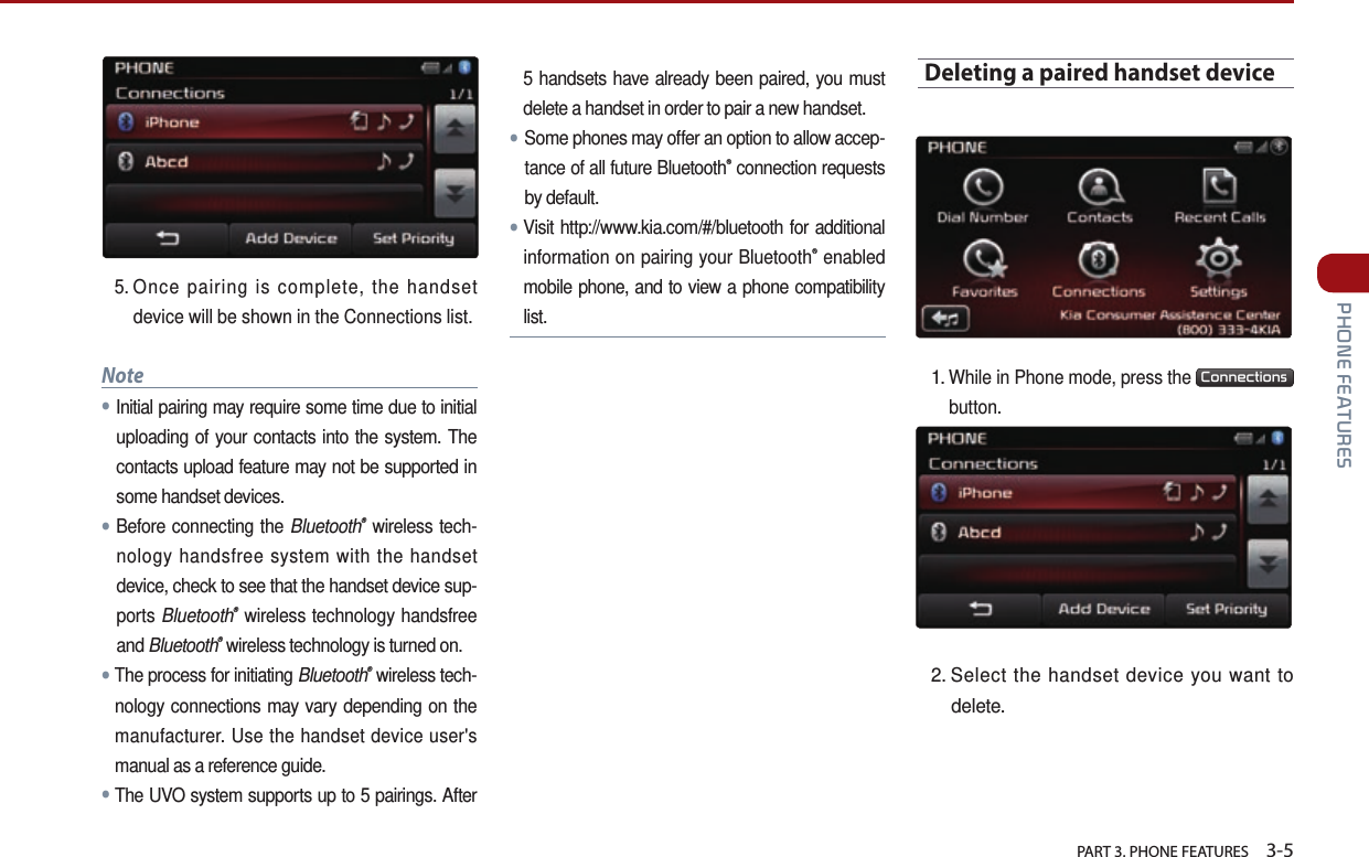   PART 3. PHONE FEATURES    3-5 PHONE FEATURES5.   Once pairing is complete, the handset device will be shown in the Connections list.Note●Initial pairing may require some time due to initial uploading of your contacts into the system. The contacts upload feature may not be supported in some handset devices. ●Before connecting the Bluetooth® wireless tech-nology handsfree system with the handset device, check to see that the handset device sup-ports Bluetooth® wireless technology handsfree and Bluetooth® wireless technology is turned on.●The process for initiating Bluetooth® wireless tech-nology connections may vary depending on the manufacturer. Use the handset device user&apos;s manual as a reference guide. ●The UVO system supports up to 5 pairings. After 5 handsets have already been paired, you must delete a handset in order to pair a new handset.●Some phones may offer an option to allow accep-tance of all future Bluetooth® connection requests by default.●Visit http://www.kia.com/#/bluetooth for additional information on pairing your Bluetooth® enabled mobile phone, and to view a phone compatibility list.Deleting a paired handset device1.  While in Phone mode, press the Connections button.2.  Select the handset device you want to delete.