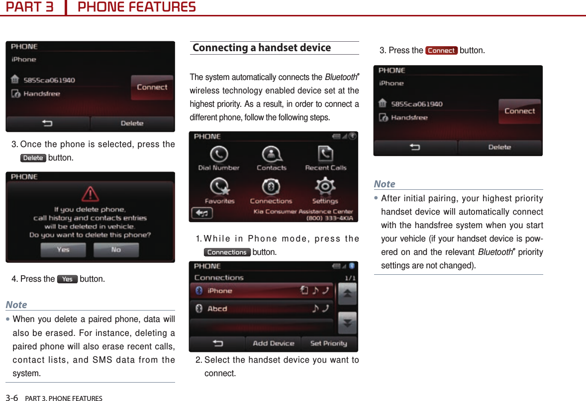 3-6    PART 3. PHONE FEATURESPART 3      PHONE FEATURES3.  Once the phone is selected, press the Delete  button. 4.  Press  the  Yes  button.Note ●When you delete a paired phone, data will also be erased. For instance, deleting a paired phone will also erase recent calls, contact lists, and SMS data from the system.Connecting a handset deviceThe system automatically connects the Bluetooth® wireless technology enabled device set at the highest priority. As a result, in order to connect a different phone, follow the following steps.1. While in Phone mode, press the Connections  button.2.  Select the handset device you want to connect. 3.  Press  the  Connect  button. Note●After initial pairing, your highest priority handset device will automatically connect with the handsfree system when you start your vehicle (if your handset device is pow-ered on and the relevant Bluetooth® priority settings are not changed).