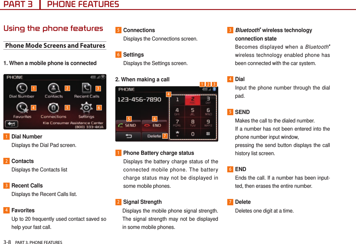 3-8    PART 3. PHONE FEATURESPART 3      PHONE FEATURESUsing the phone featuresPhone Mode Screens and Features1. When a mobile phone is connected1Dial NumberDisplays the Dial Pad screen.2ContactsDisplays the Contacts list3Recent CallsDisplays the Recent Calls list.4FavoritesUp to 20 frequently used contact saved so help your fast call.5ConnectionsDisplays the Connections screen.6SettingsDisplays the Settings screen.2. When making a call 1Phone Battery charge status Displays the battery charge status of the connected mobile phone. The battery charge status may not be displayed in some mobile phones.2Signal Strength   Displays the mobile phone signal strength. The signal strength may not be displayed in some mobile phones.3 Bluetooth® wireless technology connection state Becomes displayed when a Bluetooth® wireless technology enabled phone has been connected with the car system.4Dial Input the phone number through the dial pad.5SEND  Makes the call to the dialed number. If a number has not been entered into the phone number input window,pressing the send button displays the call history list screen.6ENDEnds the call. If a number has been input-ted, then erases the entire number.7DeleteDeletes one digit at a time.1235421 345 676