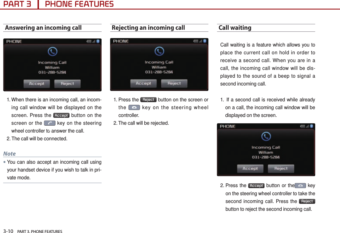 3-10    PART 3. PHONE FEATURESPART 3      PHONE FEATURESAnswering an incoming call1.  When there is an incoming call, an incom-ing call window will be displayed on the screen. Press the  Accept  button on the screen or the   key on the steering wheel controller to answer the call. 2. The call will be connected.Note● You can also accept an incoming call using your handset device if you wish to talk in pri-vate mode.Rejecting an incoming call 1.  Press  the  Reject  button on the screen or the   key on the steering wheel controller. 2. The call will be rejected.Call waiting  Call waiting is a feature which allows you to place the current call on hold in order to receive a second call. When you are in a call, the incoming call window will be dis-played to the sound of a beep to signal a second incoming call. 1.   If a second call is received while already on a call, the incoming call window will be displayed on the screen. 2.  Press  the  Accept  button or the  key on the steering wheel controller to take the second incoming call. Press the  Reject  button to reject the second incoming call.