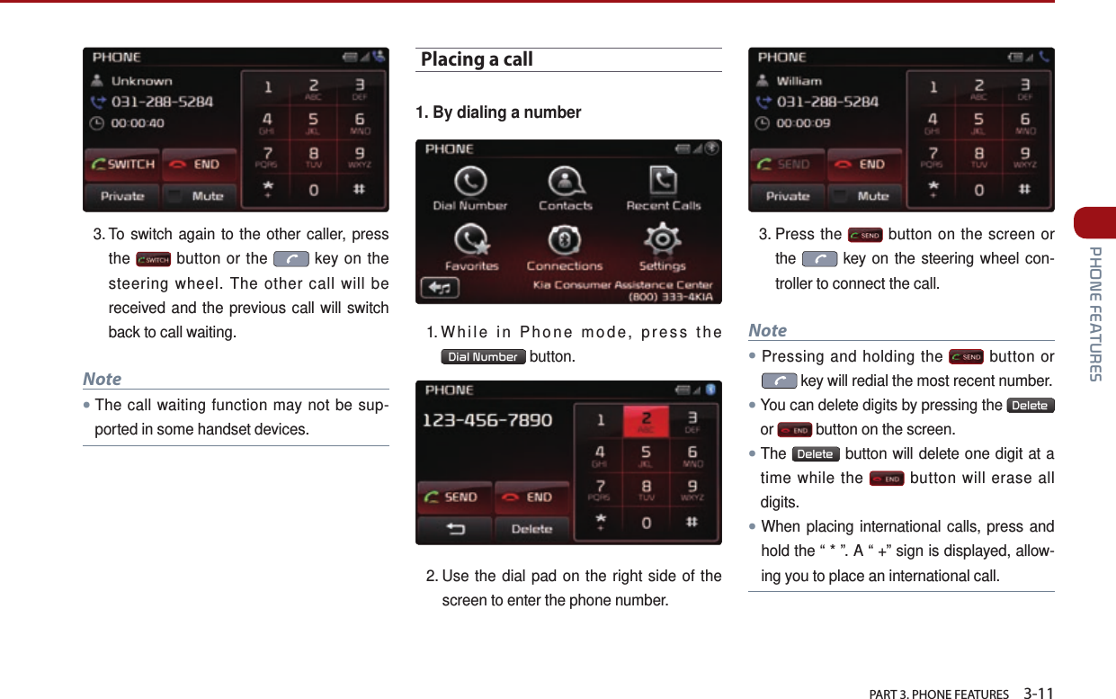   PART 3. PHONE FEATURES    3-11 PHONE FEATURES3.  To switch again to the other caller, press the   button or the   key on the steering wheel. The other call will be received and the previous call will switch back to call waiting.Note●The call waiting function may not be sup-ported in some handset devices.Placing a call1. By dialing a number1. While in Phone mode, press the Dial Number  button.2.  Use the dial pad on the right side of the screen to enter the phone number. 3.  Press  the   button on the screen or the   key on the steering wheel con-troller to connect the call. Note●Pressing and holding the   button or  key will redial the most recent number.●You can delete digits by pressing the  Delete  or   button on the screen. ●The  Delete  button will delete one digit at a time while the   button will erase all digits. ●When placing international calls, press and hold the “ * ”. A “ +” sign is displayed, allow-ing you to place an international call.