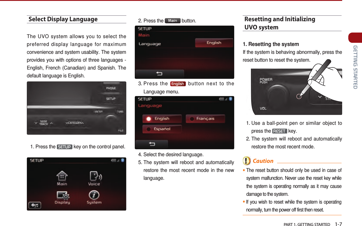   PART 1. GETTING STARTED    1-7 GETTING STARTEDSelect Display LanguageThe UVO system allows you to select the preferred display language for maximum convenience and system usability. The system provides you with options of three languages - English, French (Canadian) and Spanish. The default language is English.1.   Press  the  SETUP  key on the control panel. 2. Press the  Main  button.3.  Press  the  English  button next to the Language menu.4.  Select the desired language. 5.  The system will reboot and automatically restore the most recent mode in the new language.Resetting and Initializing  UVO system 1. Resetting the systemIf the system is behaving abnormally, press the reset button to reset the system.1.  Use a ball-point pen or similar object to press the  RESET  key.2.  The system will reboot and automatically restore the most recent mode.  Caution●The reset button should only be used in case of system malfunction. Never use the reset key while the system is operating normally as it may cause damage to the system. ●If you wish to reset while the system is operating normally, turn the power off first then reset. 