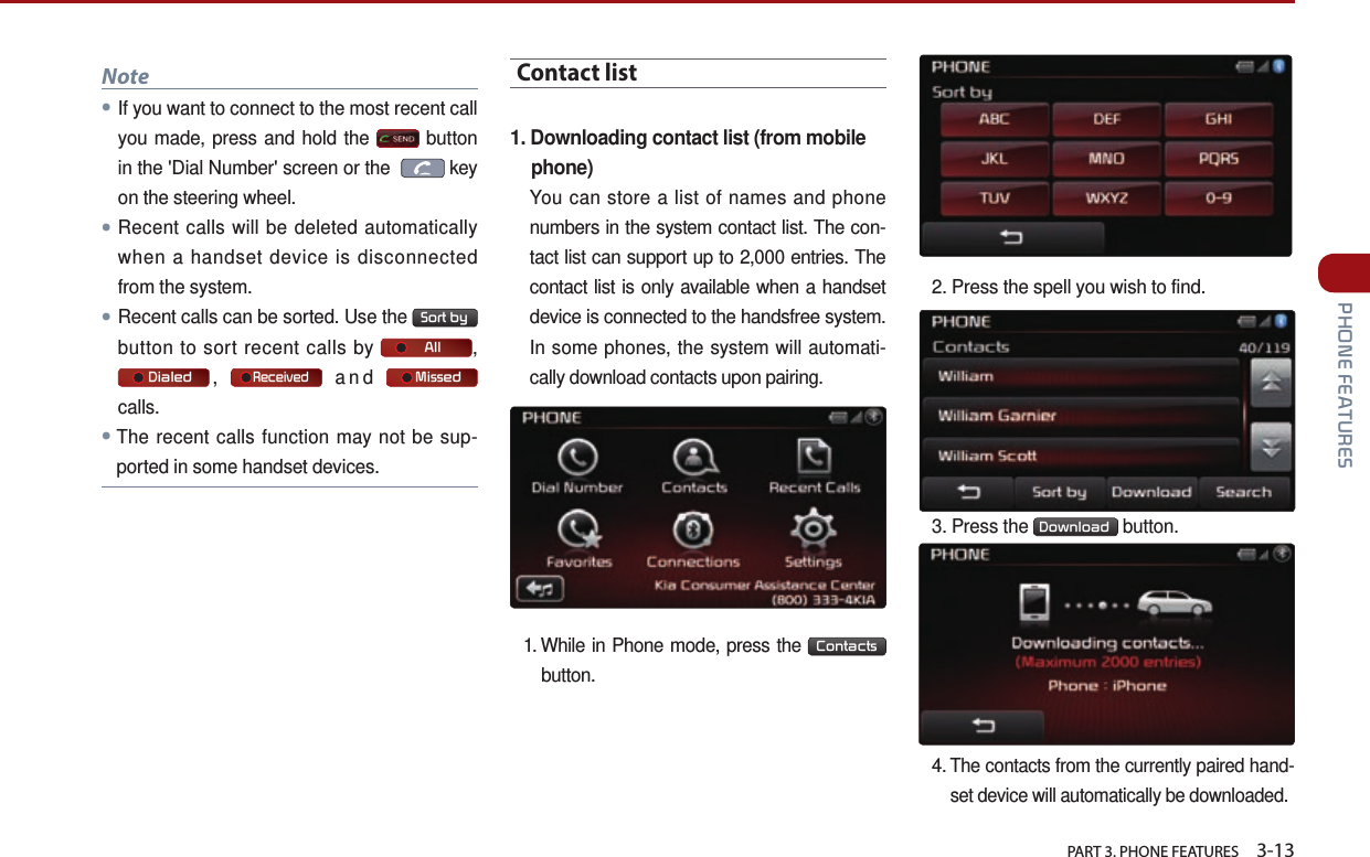   PART 3. PHONE FEATURES    3-13 PHONE FEATURESNote●If you want to connect to the most recent call you made, press and hold the   button in the &apos;Dial Number&apos; screen or the    key on the steering wheel.●Recent calls will be deleted automatically when a handset device is disconnected from the system.●Recent calls can be sorted. Use the  Sort by  button to sort recent calls by      All ,      Dialed ,     Received and      Missed  calls.●The recent calls function may not be sup-ported in some handset devices.Contact list1.  Downloading contact list (from mobile phone)You can store a list of names and phone numbers in the system contact list. The con-tact list can support up to 2,000 entries. The contact list is only available when a handset device is connected to the handsfree system. In some phones, the system will automati-cally download contacts upon pairing.1. While in Phone mode, press the  Contacts  button. 2. Press the spell you wish to find.3. Press the  Download  button.4. The contacts from the currently paired hand-set device will automatically be downloaded. 