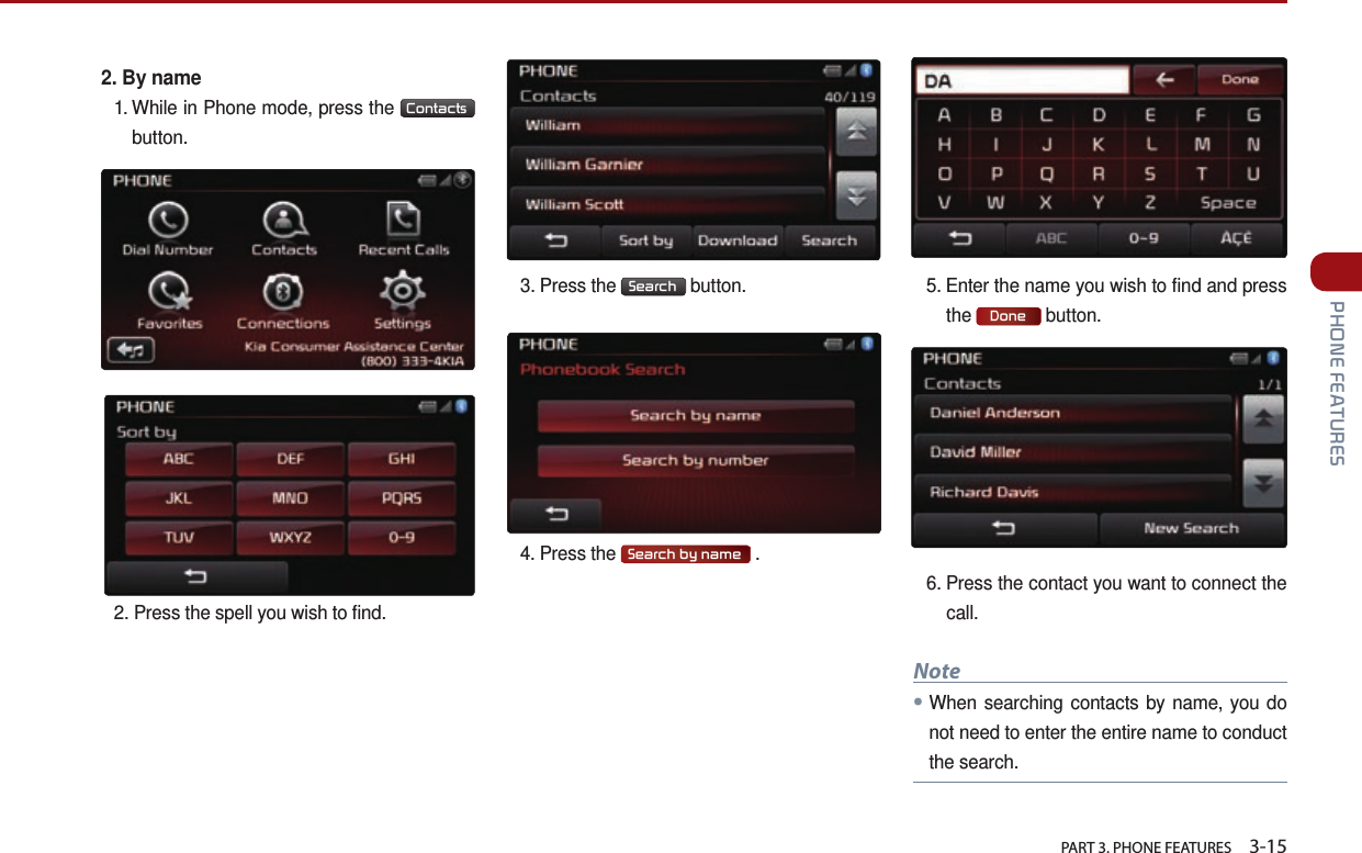   PART 3. PHONE FEATURES    3-15 PHONE FEATURES2.  By name1.  While in Phone mode, press the  Contacts   button.2. Press the spell you wish to find.3. Press the  Search  button. 4. Press the  Search by name  .5.  Enter the name you wish to find and press the  Done  button. 6.  Press the contact you want to connect the call.Note●When searching contacts by name, you do not need to enter the entire name to conduct the search. 