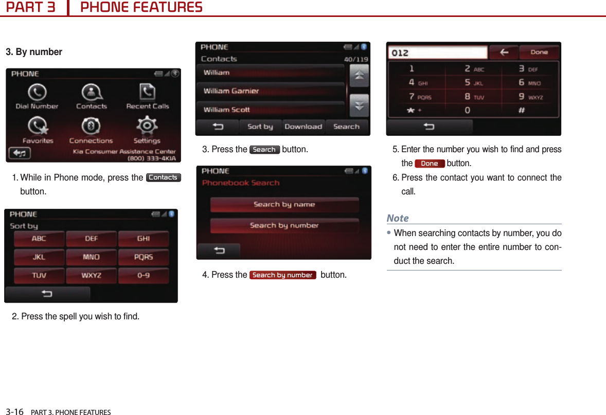 3-16    PART 3. PHONE FEATURESPART 3      PHONE FEATURES3.  By number1.  While in Phone mode, press the  Contacts  button.2. Press the spell you wish to find.3.  Press  the  Search  button. 4.  Press  the  Search by number   button. 5.  Enter the number you wish to find and press the Done button.6.  Press the contact you want to connect the call. Note●When searching contacts by number, you do not need to enter the entire number to con-duct the search.