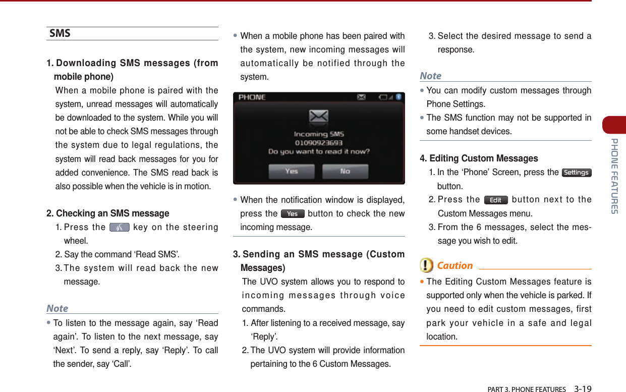   PART 3. PHONE FEATURES    3-19 PHONE FEATURESSMS 1.  Downloading SMS messages (from mobile phone)When a mobile phone is paired with the system, unread messages will automatically be downloaded to the system. While you will not be able to check SMS messages through the system due to legal regulations, the system will read back messages for you for added convenience. The SMS read back is also possible when the vehicle is in motion.2.  Checking an SMS message1.  Press  the   key on the steering wheel. 2.  Say the command ‘Read SMS’. 3. The system will read back the new message.Note●To listen to the message again, say ‘Read again’. To listen to the next message, say ‘Next’. To send a reply, say ‘Reply’. To call the sender, say ‘Call’.●When a mobile phone has been paired with the system, new incoming messages will automatically be notified through the system. ●When the notification window is displayed, press the  Yes  button to check the new incoming message.3.  Sending an SMS message (Custom Messages)The UVO system allows you to respond to incoming messages through voice commands.1.  After listening to a received message, say ‘Reply’.2.  The UVO system will provide information pertaining to the 6 Custom Messages. 3.  Select the desired message to send a response. Note●You can modify custom messages through Phone Settings.     ●The SMS function may not be supported in some handset devices.4.  Editing Custom Messages1.  In the ‘Phone’ Screen, press the  Settingsbutton. 2.  Press  the  Edit  button next to the Custom Messages menu. 3.  From the 6 messages, select the mes-sage you wish to edit.  Caution●The Editing Custom Messages feature is supported only when the vehicle is parked. If you need to edit custom messages, first park your vehicle in a safe and legal location.