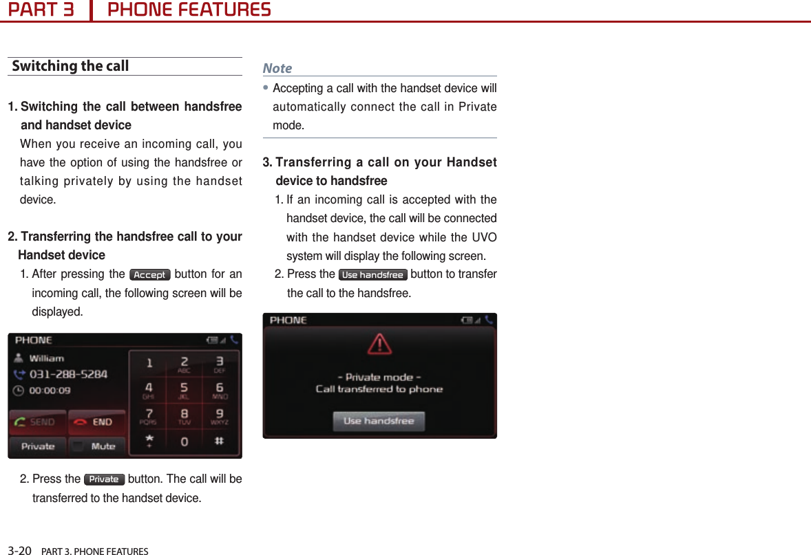 3-20    PART 3. PHONE FEATURESPART 3      PHONE FEATURESSwitching the call1.  Switching the call between handsfree and handset deviceWhen you receive an incoming call, you have the option of using the handsfree or talking privately by using the handset device. 2.  Transferring the handsfree call to your Handset device1.  After pressing the  Accept  button for an incoming call, the following screen will be displayed.2.  Press  the  Private  button. The call will be transferred to the handset device. Note●Accepting a call with the handset device will automatically connect the call in Private mode.3.  Transferring a call on your Handset device to handsfree1.  If an incoming call is accepted with the handset device, the call will be connected with the handset device while the UVO system will display the following screen. 2.  Press  the  Use handsfree  button to transfer the call to the handsfree.