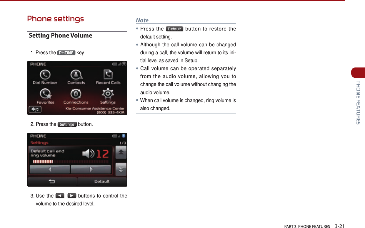   PART 3. PHONE FEATURES    3-21 PHONE FEATURESPhone settingsSetting Phone Volume1. Press the  PHONE  key.2. Press the  Settings  button.3.  Use  the ◀, ▶ buttons to control the volume to the desired level. Note●Press the  Default  button to restore the default setting.●Although the call volume can be changed during a call, the volume will return to its ini-tial level as saved in Setup.●Call volume can be operated separately from the audio volume, allowing you to change the call volume without changing the audio volume.●When call volume is changed, ring volume is also changed. 