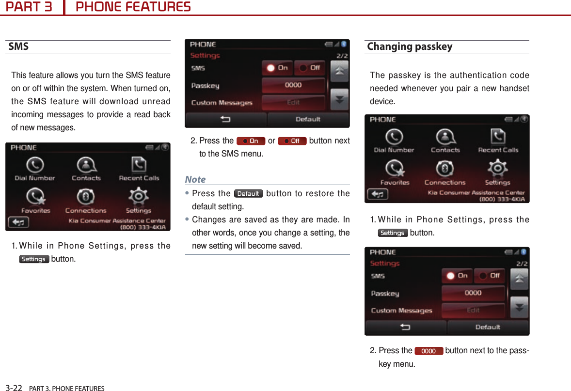 3-22    PART 3. PHONE FEATURESPART 3      PHONE FEATURESSMS This feature allows you turn the SMS feature on or off within the system. When turned on, the SMS feature will download unread incoming messages to provide a read back of new messages. 1. While in Phone Settings, press the Settings  button. 2.  Press  the      On  or      Off  button next to the SMS menu.Note●Press the  Default  button to restore the default setting.●Changes are saved as they are made. In other words, once you change a setting, the new setting will become saved.Changing passkey The passkey is the authentication code needed whenever you pair a new handset device. 1. While in Phone Settings, press the Settings  button. 2.  Press  the  0000  button next to the pass-key menu.