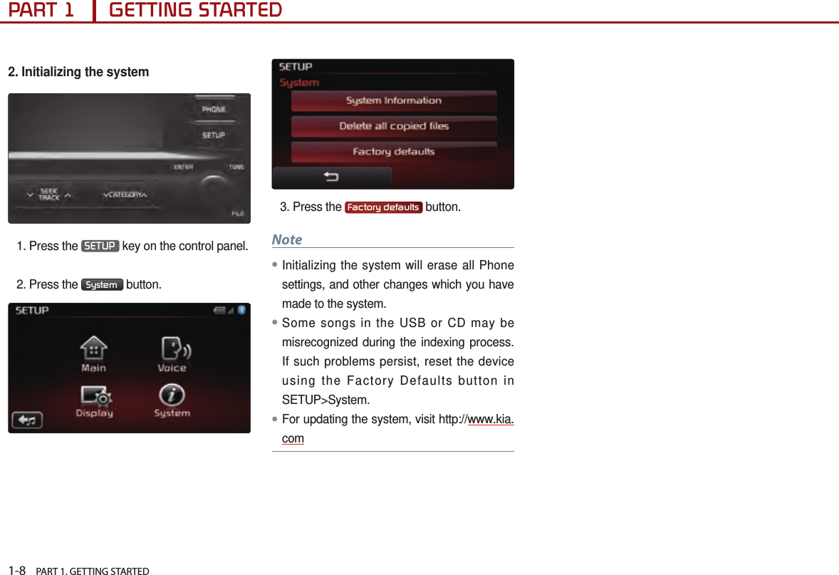 1-8    PART 1. GETTING STARTEDPART 1      GETTING STARTED2. Initializing the system  1. Press the  SETUP  key on the control panel.2. Press the  System  button.3. Press the  Factory defaults  button.Note●Initializing the system will erase all Phone settings, and other changes which you have made to the system. ●Some songs in the USB or CD may be misrecognized during the indexing process. If such problems persist, reset the device using the Factory Defaults button in SETUP&gt;System.●For updating the system, visit http://www.kia.com