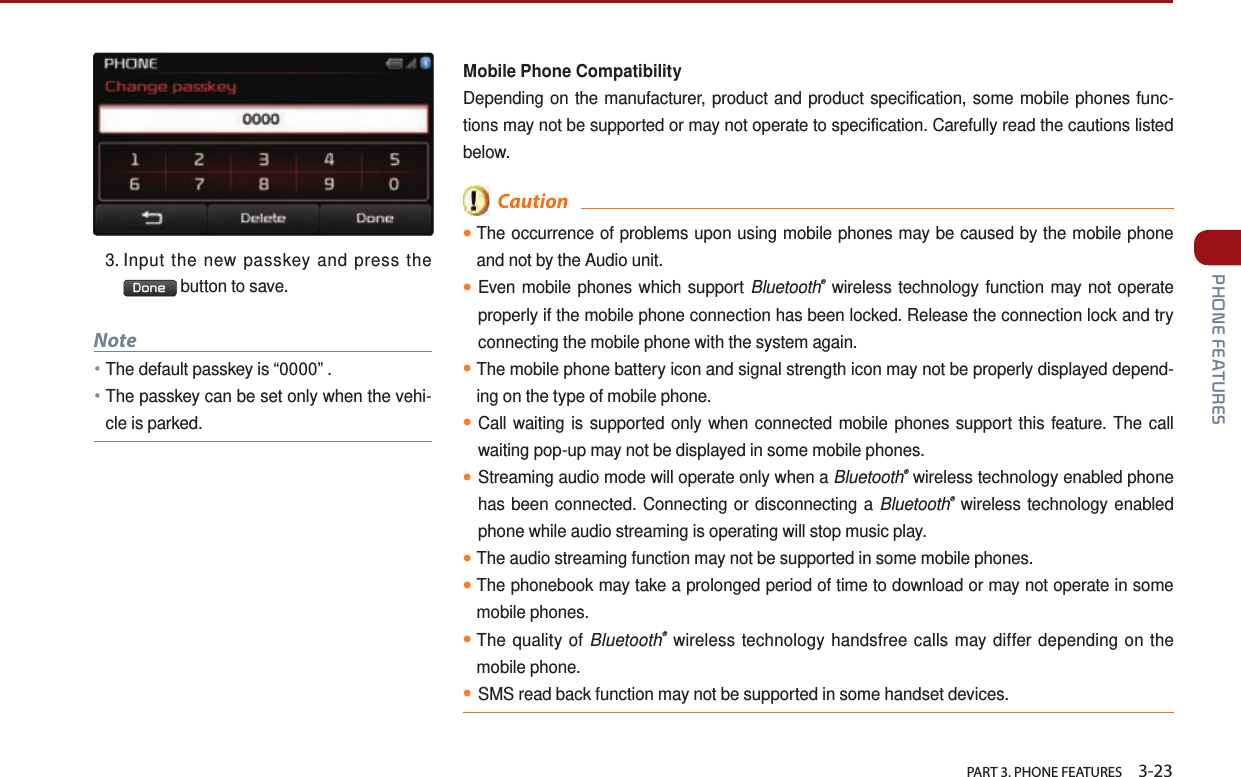   PART 3. PHONE FEATURES    3-23 PHONE FEATURESMobile Phone CompatibilityDepending on the manufacturer, product and product specification, some mobile phones func-tions may not be supported or may not operate to specification. Carefully read the cautions listed below.  Caution●The occurrence of problems upon using mobile phones may be caused by the mobile phone and not by the Audio unit. ●Even mobile phones which support Bluetooth® wireless technology function may not operate properly if the mobile phone connection has been locked. Release the connection lock and try connecting the mobile phone with the system again.●The mobile phone battery icon and signal strength icon may not be properly displayed depend-ing on the type of mobile phone.●Call waiting is supported only when connected mobile phones support this feature. The call waiting pop-up may not be displayed in some mobile phones.●Streaming audio mode will operate only when a Bluetooth® wireless technology enabled phone has been connected. Connecting or disconnecting a Bluetooth® wireless technology enabled phone while audio streaming is operating will stop music play.●The audio streaming function may not be supported in some mobile phones.●The phonebook may take a prolonged period of time to download or may not operate in some mobile phones.●The quality of Bluetooth® wireless technology handsfree calls may differ depending on the mobile phone.●SMS read back function may not be supported in some handset devices.3.  Input the new passkey and press the Done  button to save.Note●The default passkey is “0000” . ●The passkey can be set only when the vehi-cle is parked.