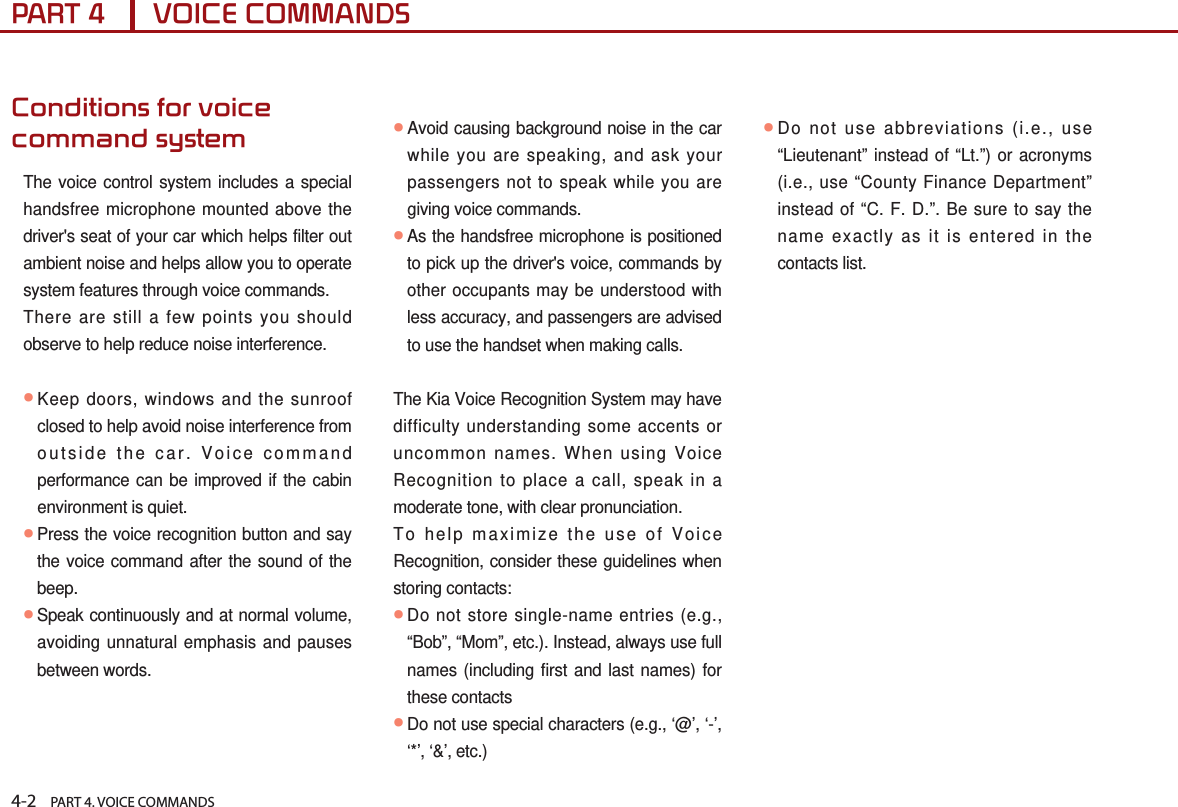 4-2    PART 4. VOICE COMMANDSPART 4      VOICE COMMANDSConditions for voice command systemThe voice control system includes a special handsfree microphone mounted above the driver&apos;s seat of your car which helps filter out ambient noise and helps allow you to operate system features through voice commands. There are still a few points you should observe to help reduce noise interference. ●Keep doors, windows and the sunroof closed to help avoid noise interference from outside the car. Voice command performance can be improved if the cabin environment is quiet.● Press the voice recognition button and say the voice command after the sound of the beep.● Speak continuously and at normal volume, avoiding unnatural emphasis and pauses between words.●Avoid causing background noise in the car while you are speaking, and ask your passengers not to speak while you are giving voice commands.● As the handsfree microphone is positioned to pick up the driver&apos;s voice, commands by other occupants may be understood with less accuracy, and passengers are advised to use the handset when making calls.The Kia Voice Recognition System may have difficulty understanding some accents or uncommon names. When using Voice Recognition to place a call, speak in a moderate tone, with clear pronunciation.To help maximize the use of Voice Recognition, consider these guidelines when storing contacts:● Do not store single-name entries (e.g., “Bob”, “Mom”, etc.). Instead, always use full names (including first and last names) for these contacts● Do not use special characters (e.g., ‘@’, ‘-’, ‘*’, ‘&amp;’, etc.)● Do not use abbreviations (i.e., use “Lieutenant” instead of “Lt.”) or acronyms (i.e., use “County Finance Department” instead of “C. F. D.”. Be sure to say the name exactly as it is entered in the contacts list.