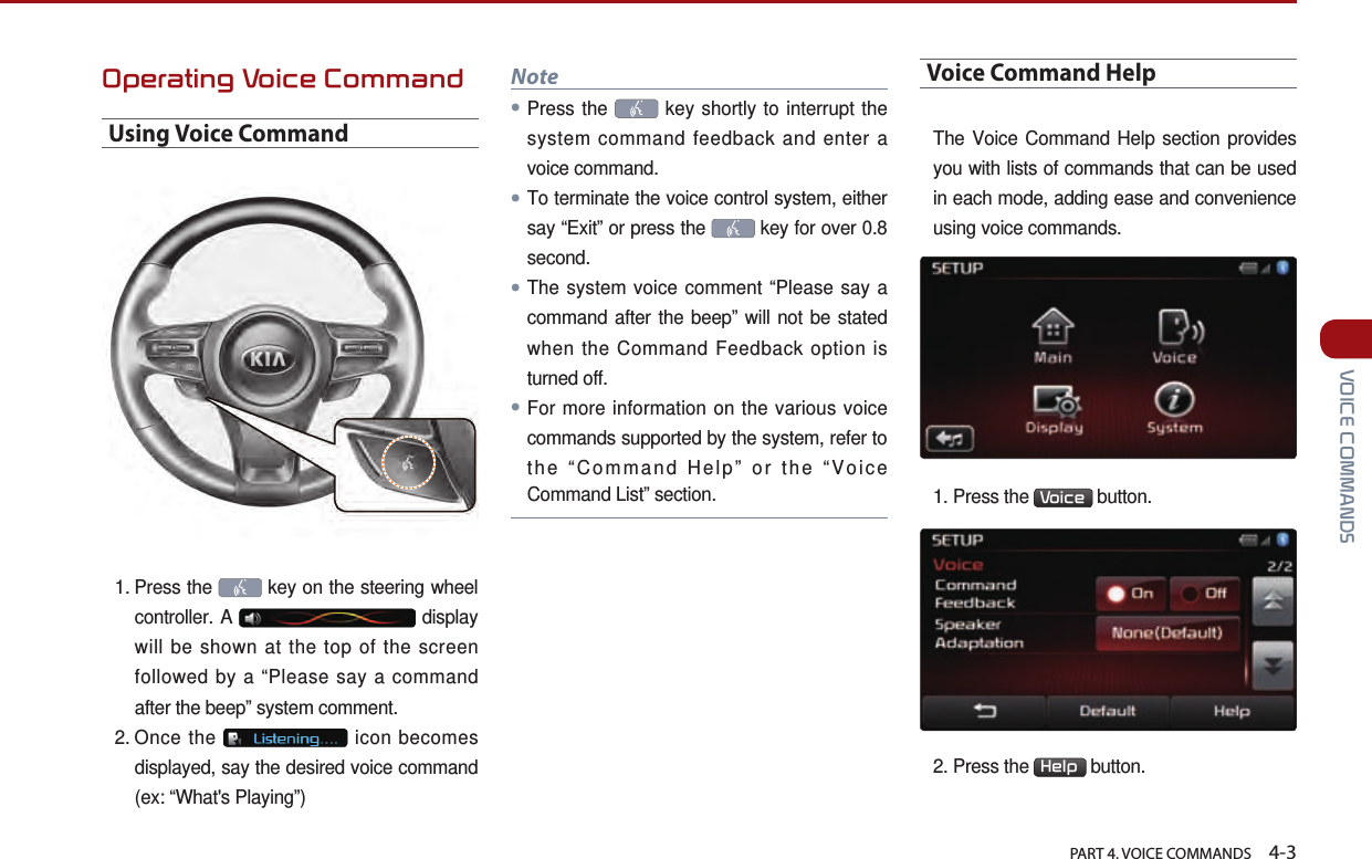   PART 4. VOICE COMMANDS    4-3 VOICE COMMANDSOperating Voice CommandUsing Voice Command1.  Press  the   key on the steering wheel controller. A   display will be shown at the top of the screen followed by a “Please say a command after the beep” system comment.2.  Once  the   icon becomes displayed, say the desired voice command (ex: “What&apos;s Playing”) Note●Press the   key shortly to interrupt the system command feedback and enter a voice command.●To terminate the voice control system, either say “Exit” or press the   key for over 0.8 second.●The system voice comment “Please say a command after the beep” will not be stated when the Command Feedback option is turned off. ●For more information on the various voice commands supported by the system, refer to the “Command Help” or the “Voice Command List” section.Voice Command HelpThe Voice Command Help section provides you with lists of commands that can be used in each mode, adding ease and convenience using voice commands. 1. Press the  Voice  button. 2. Press the  Help  button.