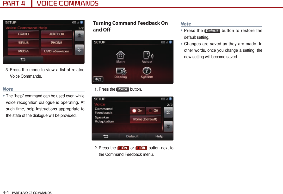 4-4    PART 4. VOICE COMMANDSPART 4      VOICE COMMANDS3.  Press the mode to view a list of related Voice Commands. Note● The “help” command can be used even while voice recognition dialogue is operating. At such time, help instructions appropriate to the state of the dialogue will be provided.Turning Command Feedback On and Off1.  Press  the  Voice  button. 2.  Press  the     On  or     Off  button next to the Command Feedback menu.Note●Press the  Default  button to restore the default setting.●Changes are saved as they are made. In other words, once you change a setting, the new setting will become saved.