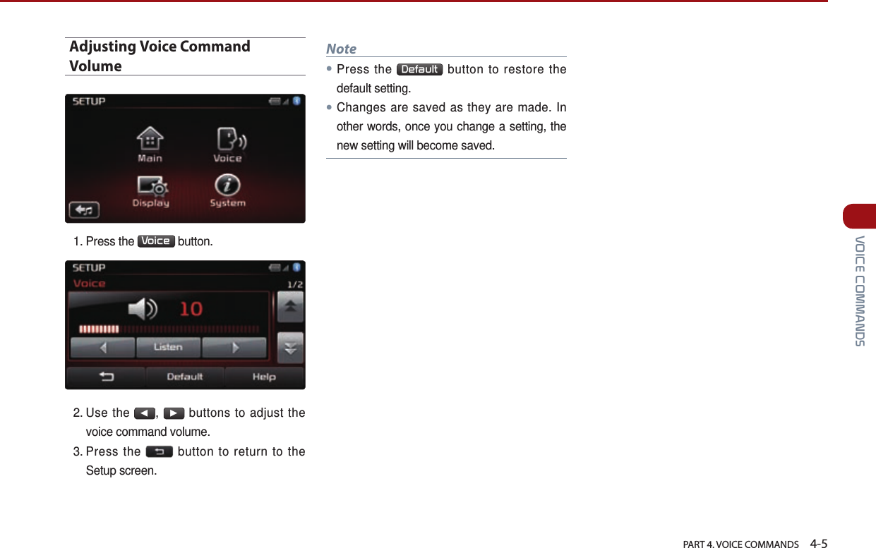   PART 4. VOICE COMMANDS    4-5 VOICE COMMANDSAdjusting Voice Command Volume1.  Press  the  Voice  button. 2.  Use  the ◀, ▶ buttons to adjust the voice command volume.3.  Press  the   button to return to the Setup screen.Note● Press  the  Default  button to restore the default setting.● Changes are saved as they are made. In other words, once you change a setting, the new setting will become saved.