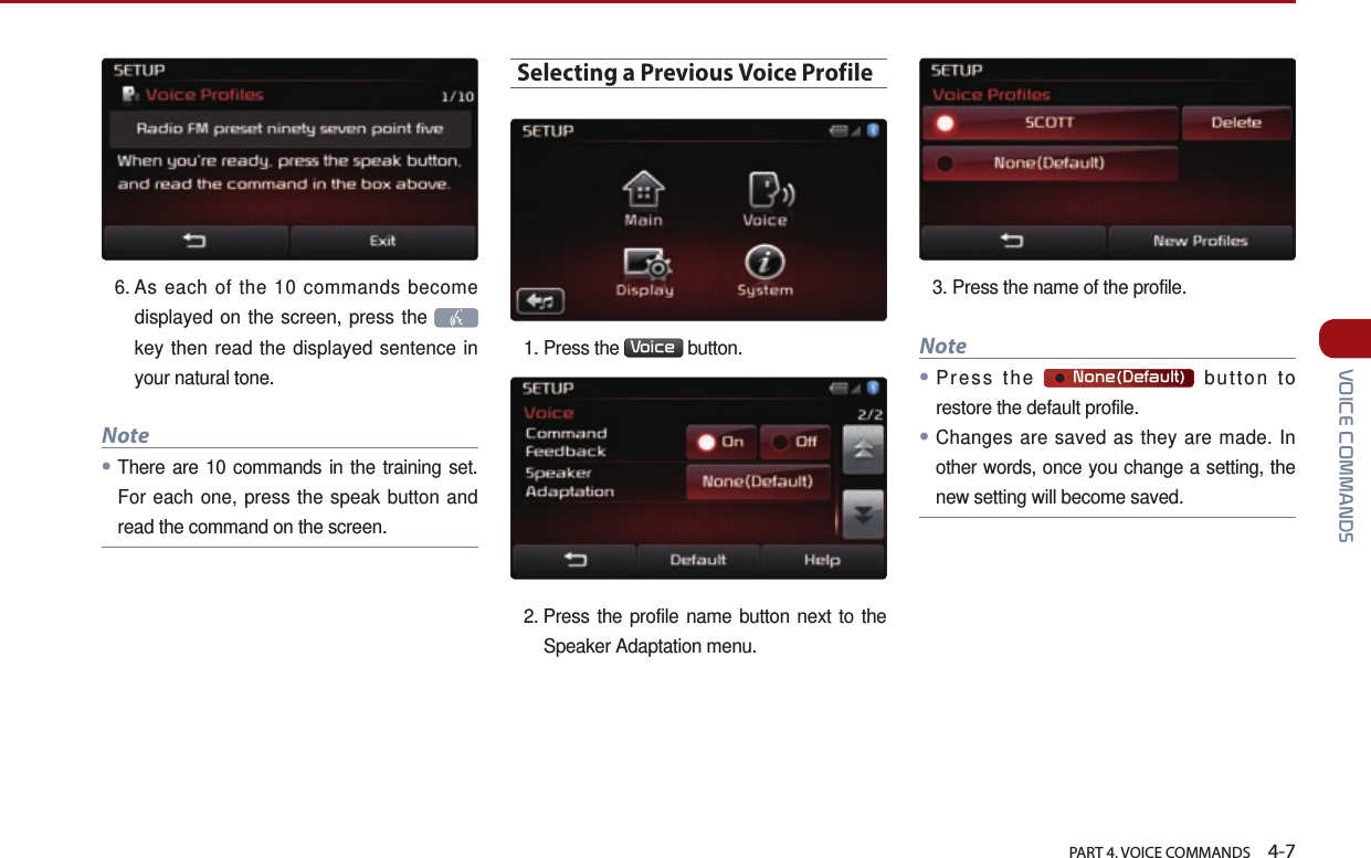   PART 4. VOICE COMMANDS    4-7 VOICE COMMANDS6.  As each of the 10 commands become displayed on the screen, press the    key then read the displayed sentence in your natural tone. Note●There are 10 commands in the training set. For each one, press the speak button and read the command on the screen.Selecting a Previous Voice Profile1. Press the  Voice  button. 2.  Press the profile name button next to the Speaker Adaptation menu.3. Press the name of the profile. Note●Press the       None(Default) button to restore the default profile.● Changes are saved as they are made. In other words, once you change a setting, the new setting will become saved.