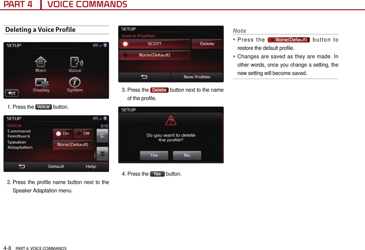 4-8    PART 4. VOICE COMMANDSPART 4      VOICE COMMANDSDeleting a Voice Profile1. Press the  Voice  button.2.  Press the profile name button next to the Speaker Adaptation menu.3.  Press  the  Delete  button next to the name of the profile.4. Press the  Yes  button.Note●Press the       None(Default) button to restore the default profile.●Changes are saved as they are made. In other words, once you change a setting, the new setting will become saved.