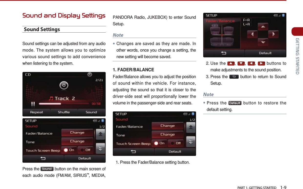   PART 1. GETTING STARTED    1-9 GETTING STARTEDSound and Display SettingsSound SettingsSound settings can be adjusted from any audio mode. The system allows you to optimize various sound settings to add convenience when listening to the system. Press the  Sound  button on the main screen of each audio mode (FM/AM, SIRIUSTM, MEDIA, PANDORA Radio, JUKEBOX) to enter Sound Setup.Note●Changes are saved as they are made. In other words, once you change a setting, the new setting will become saved.1. FADER/BALANCEFader/Balance allows you to adjust the position of sound within the vehicle. For instance, adjusting the sound so that it is closer to the driver-side seat will proportionally lower the volume in the passenger-side and rear seats.1.  Press the Fader/Balance setting button.2.  Use  the ▲, ▼, ◀, ▶ buttons to make adjustments to the sound position.3.  Press  the   button to return to Sound Setup.Note●Press the  Default  button to restore the default setting.