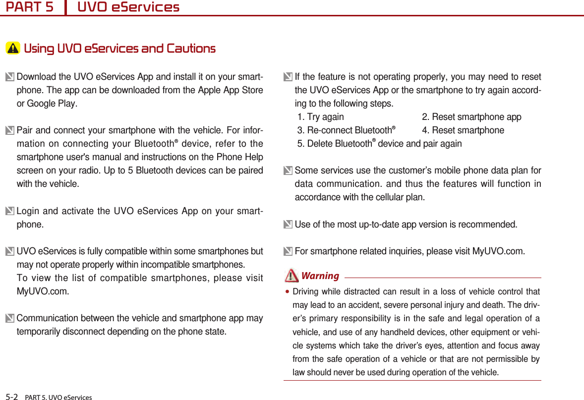 5-2    PART 5. UVO eServicesPART 5      UVO eServices  Using UVO eServices and Cautions  Download the UVO eServices App and install it on your smart-phone. The app can be downloaded from the Apple App Store or Google Play. Pair and connect your smartphone with the vehicle. For infor-mation on connecting your Bluetooth® device, refer to the smartphone user&apos;s manual and instructions on the Phone Help screen on your radio. Up to 5 Bluetooth devices can be paired with the vehicle.  Login and activate the UVO eServices App on your smart-phone. UVO eServices is fully compatible within some smartphones but may not operate properly within incompatible smartphones.  To view the list of compatible smartphones, please visit MyUVO.com.        Communication between the vehicle and smartphone app may temporarily disconnect depending on the phone state. If the feature is not operating properly, you may need to reset the UVO eServices App or the smartphone to try again accord-ing to the following steps.  1. Try again  2. Reset smartphone app  3. Re-connect Bluetooth®   4. Reset smartphone  5. Delete Bluetooth® device and pair again Some services use the customer’s mobile phone data plan for data communication. and thus the features will function in accordance with the cellular plan. Use of the most up-to-date app version is recommended.   For smartphone related inquiries, please visit MyUVO.com. ●Driving while distracted can result in a loss of vehicle control that may lead to an accident, severe personal injury and death. The driv-er’s primary responsibility is in the safe and legal operation of a vehicle, and use of any handheld devices, other equipment or vehi-cle systems which take the driver’s eyes, attention and focus away from the safe operation of a vehicle or that are not permissible by law should never be used during operation of the vehicle.  Warning