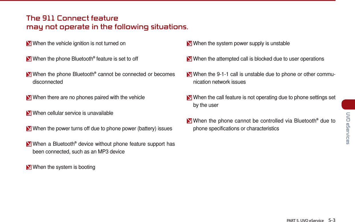       PART 5. UVO eService    5-3 UVO eServicesWhen the vehicle ignition is not turned onWhen the phone Bluetooth® feature is set to off  When the phone Bluetooth® cannot be connected or becomes disconnectedWhen there are no phones paired with the vehicle  When cellular service is unavailable  When the power turns off due to phone power (battery) issues  When a Bluetooth® device without phone feature support has been connected, such as an MP3 device  When the system is booting  When the system power supply is unstable  When the attempted call is blocked due to user operations  When the 9-1-1 call is unstable due to phone or other commu-nication network issues  When the call feature is not operating due to phone settings set by the user  When the phone cannot be controlled via Bluetooth® due to phone specifications or characteristicsThe 911 Connect feature may not operate in the following situations.