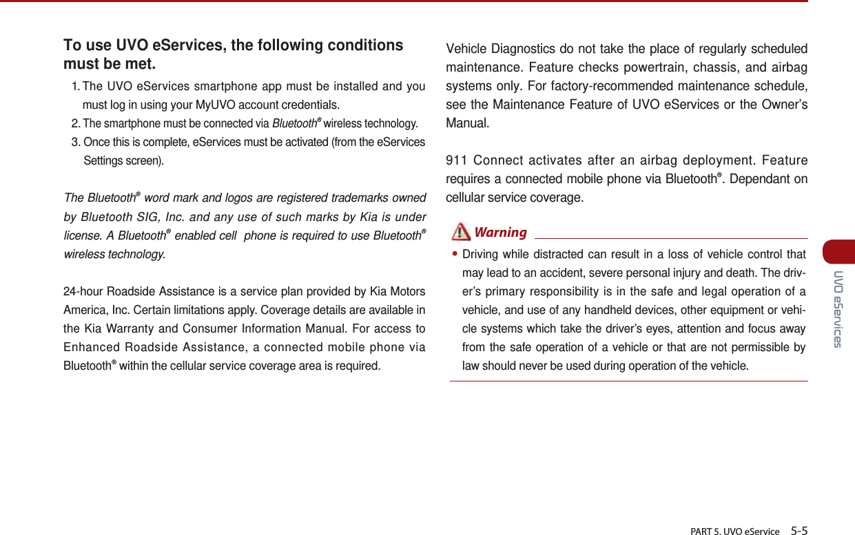       PART 5. UVO eService    5-5 UVO eServicesTo use UVO eServices, the following conditions must be met.1.  The UVO eServices smartphone app must be installed and you must log in using your MyUVO account credentials.2. The smartphone must be connected via Bluetooth® wireless technology.3.  Once this is complete, eServices must be activated (from the eServices Settings screen).The Bluetooth® word mark and logos are registered trademarks owned by Bluetooth SIG, Inc. and any use of such marks by Kia is under license. A Bluetooth® enabled cell  phone is required to use Bluetooth® wireless technology.24-hour Roadside Assistance is a service plan provided by Kia Motors America, Inc. Certain limitations apply. Coverage details are available in the Kia Warranty and Consumer Information Manual. For access to Enhanced Roadside Assistance, a connected mobile phone via Bluetooth® within the cellular service coverage area is required.Vehicle Diagnostics do not take the place of regularly scheduled maintenance. Feature checks powertrain, chassis, and airbag systems only. For factory-recommended maintenance schedule, see the Maintenance Feature of UVO eServices or the Owner’s Manual.911 Connect activates after an airbag deployment. Feature requires a connected mobile phone via Bluetooth®. Dependant on cellular service coverage. ●Driving while distracted can result in a loss of vehicle control that may lead to an accident, severe personal injury and death. The driv-er’s primary responsibility is in the safe and legal operation of a vehicle, and use of any handheld devices, other equipment or vehi-cle systems which take the driver’s eyes, attention and focus away from the safe operation of a vehicle or that are not permissible by law should never be used during operation of the vehicle.  Warning