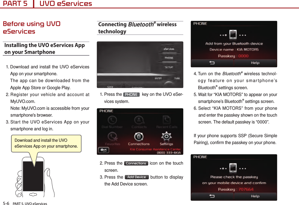 5-6    PART 5. UVO eServicesPART 5      UVO eServices Before using UVO eServicesInstalling the UVO eServices App on your Smartphone1.  Download and install the UVO eServices App on your smartphone.    The app can be downloaded from the Apple App Store or Google Play.2.  Register your vehicle and account at MyUVO.com.     Note: MyUVO.com is accessible from your smartphone&apos;s browser.3.  Start the UVO eServices App on your smartphone and log in.Connecting Bluetooth® wireless technology 1.  Press  the  PHONE   key on the UVO eSer-vices system.2.  Press  the  Connections  icon on the touch screen.3.  Press  the  Add Device  button to display the Add Device screen.4.  Turn on the Bluetooth® wireless technol-ogy feature on your smartphone’s Bluetooth® settings screen.5.  Wait for “KIA MOTORS” to appear on your smartphone’s Bluetooth® settings screen. 6.  Select  “KIA MOTORS” from your phone and enter the passkey shown on the touch screen. The default passkey is “0000”.If your phone supports SSP (Secure Simple Pairing), confirm the passkey on your phone.Download and install the UVO eServices App on your smartphone. 