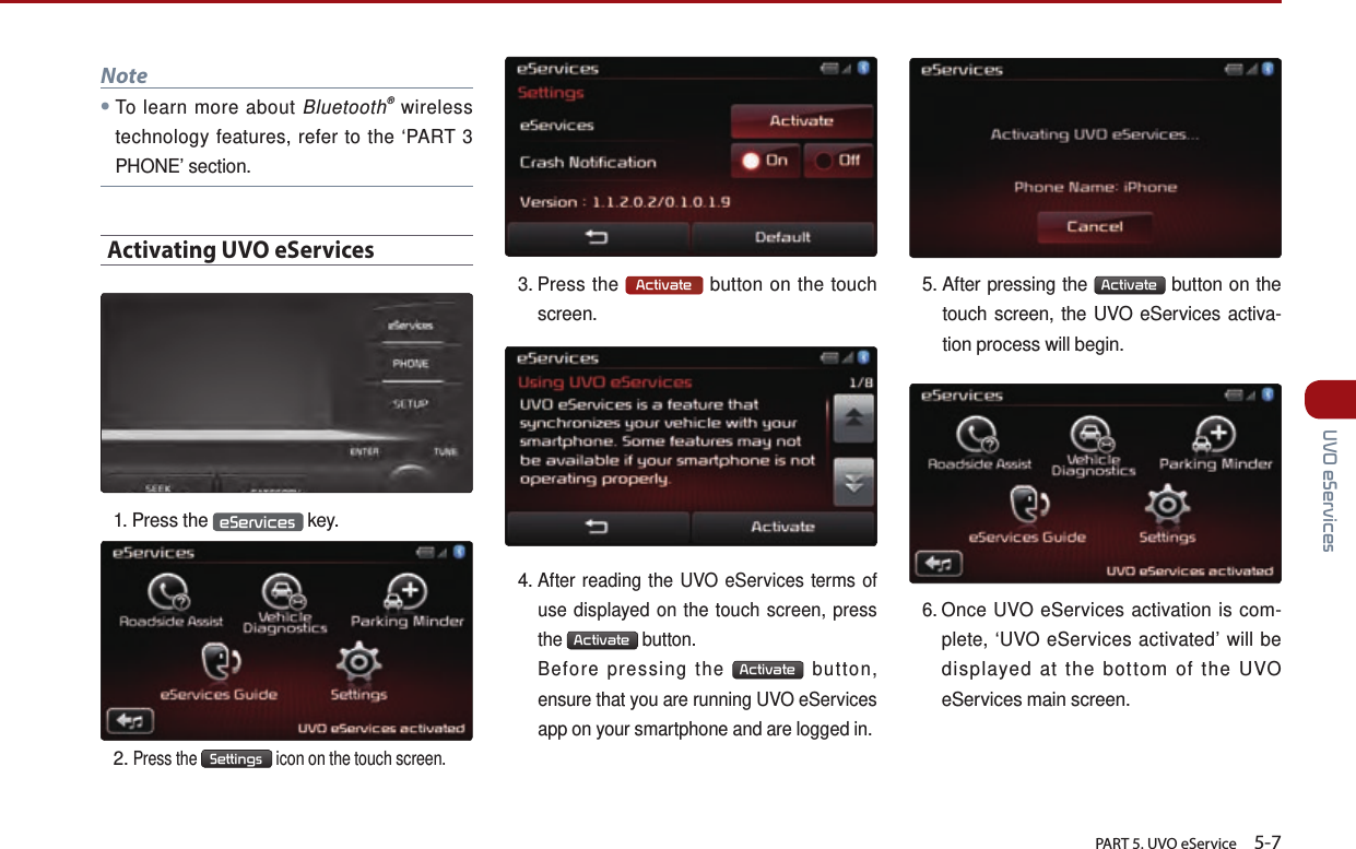       PART 5. UVO eService    5-7 UVO eServicesNote●To learn more about Bluetooth® wireless technology features, refer to the ‘PART 3 PHONE’ section.Activating UVO eServices 1.  Press  the  eServices  key.2.  Press the Settings icon on the touch screen.3.   Press  the  Activate  button on the touch  screen.4.  After reading the UVO eServices terms of use displayed on the touch screen, press the Activate button.     Before pressing the Activate button, ensure that you are running UVO eServices app on your smartphone and are logged in.5.  After pressing the  Activate  button on the touch screen, the UVO eServices activa-tion process will begin.6.  Once UVO eServices activation is com-plete, ‘UVO eServices activated’ will be displayed at the bottom of the UVO    eServices main screen.