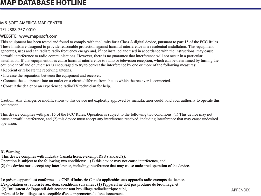 9-17APPENDIXM &amp; SOFT AMERICA MAP CENTERTEL : 888-757-0010WEBSITE : www.mapnsoft.comMAP DATABASE HOTLINEThis equipment has been tested and found to comply with the limits for a Class A digital device, pursuant to part 15 of the FCC Rules. These limits are designed to provide reasonable protection against harmful interference in a residential installation. This equipment generates, uses and can radiate radio frequency energy and, if not installed and used in accordance with the instructions, may cause harmful interference to radio communications. However, there is no guarantee that interference will not occur in a particular installation. If this equipment does cause harmful interference to radio or television reception, which can be determined by turning the equipment off and on, the user is encouraged to try to correct the interference by one or more of the following measures: ˍ Reorient or relocate the receiving antenna. ˍ Increase the separation between the equipment and receiver. ˍ Connect the equipment into an outlet on a circuit different from that to which the receiver is connected. ˍ Consult the dealer or an experienced radio/TV technician for help. Caution: Any changes or modiﬁcations to this device not explicitly approved by manufacturer could void your authority to operate this equipment. This device complies with part 15 of the FCC Rules. Operation is subject to the following two conditions: (1) This device may notcause harmful interference, and (2) this device must accept any interference received, including interference that may cause undesired operation. ,&amp;:DUQLQJ7KLVGHYLFHFRPSOLHVZLWK,QGXVWU\&amp;DQDGDOLFHQFHH[HPSW566VWDQGDUGV2SHUDWLRQLVVXEMHFWWRWKHIROORZLQJWZRFRQGLWLRQVWKLVGHYLFHPD\QRWFDXVHLQWHUIHUHQFHDQGWKLVGHYLFHPXVWDFFHSWDQ\LQWHUIHUHQFHLQFOXGLQJLQWHUIHUHQFHWKDWPD\FDXVHXQGHVLUHGRSHUDWLRQRIWKHGHYLFH/HSUpVHQWDSSDUHLOHVWFRQIRUPHDX[&amp;15G,QGXVWULH&amp;DQDGDDSSOLFDEOHVDX[DSSDUHLOVUDGLRH[HPSWVGHOLFHQFH/H[SORLWDWLRQHVWDXWRULVpHDX[GHX[FRQGLWLRQVVXLYDQWHVODSSDUHLOQHGRLWSDVSURGXLUHGHEURXLOODJHHWOXWLOLVDWHXUGHODSSDUHLOGRLWDFFHSWHUWRXWEURXLOODJHUDGLRpOHFWULTXHVXELPrPHVLOHEURXLOODJHHVWVXVFHSWLEOHGHQFRPSURPHWWUHOHIRQFWLRQQHPHQW