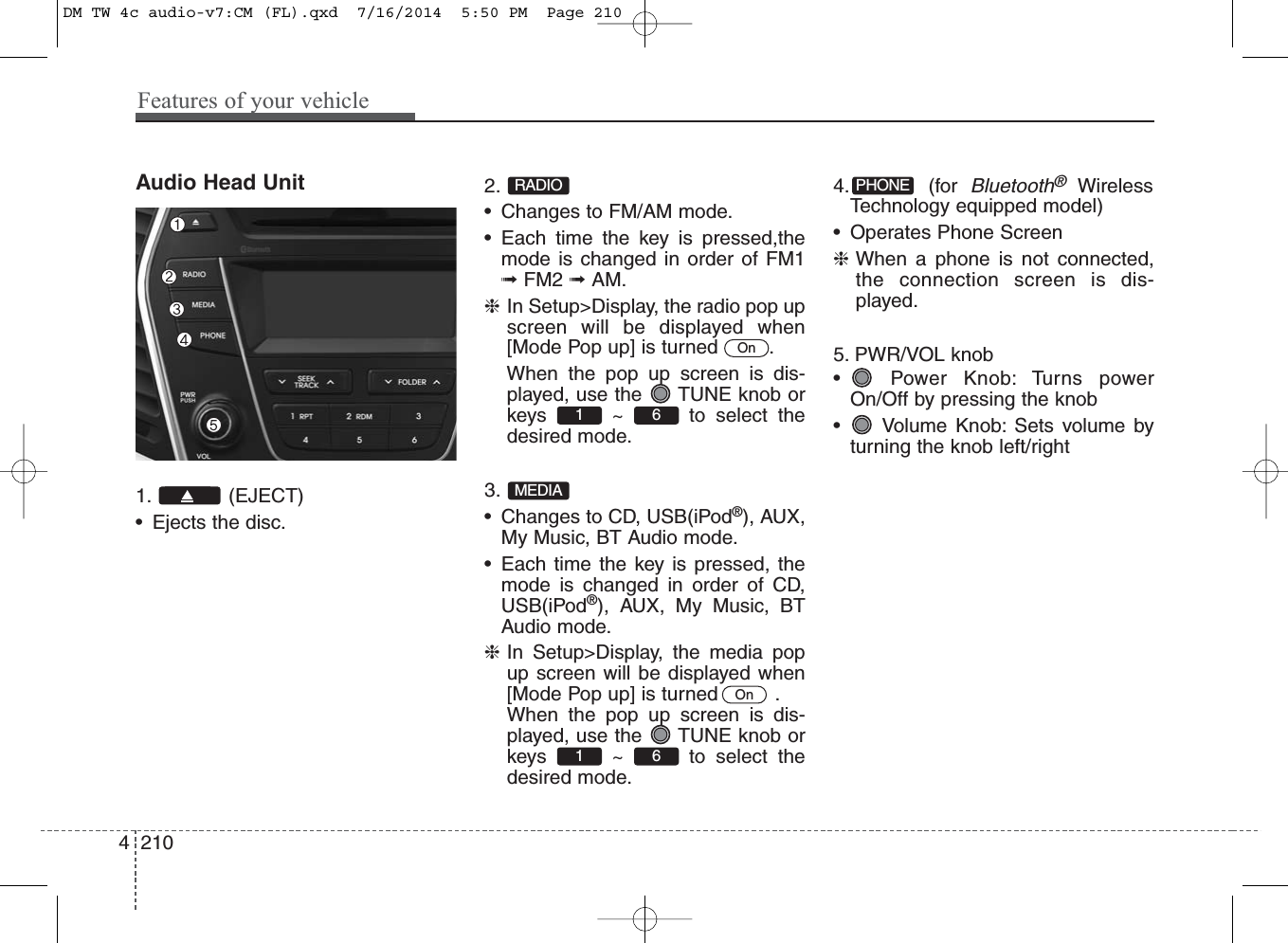 Audio Head Unit1. (EJECT)• Ejects the disc.2. • Changes to FM/AM mode.• Each time the key is pressed,themode is changed in order of FM1➟FM2 ➟AM.❈In Setup&gt;Display, the radio pop upscreen will be displayed when[Mode Pop up] is turned  .When the pop up screen is dis-played, use the  TUNE knob orkeys ~ to select thedesired mode.3. • Changes to CD, USB(iPod®), AUX,My Music, BT Audio mode.• Each time the key is pressed, themode is changed in order of CD,USB(iPod®), AUX, My Music, BTAudio mode.❈In Setup&gt;Display, the media popup screen will be displayed when[Mode Pop up] is turned   .When the pop up screen is dis-played, use the  TUNE knob orkeys ~ to select thedesired mode.   4. (for Bluetooth®WirelessTechnology equipped model)• Operates Phone Screen❈When a phone is not connected,the connection screen is dis-played.5. PWR/VOL knob• Power Knob: Turns powerOn/Off by pressing the knob• Volume Knob: Sets volume byturning the knob left/rightPHONE61 OnMEDIA61 OnRADIO4 210Features of your vehicleDM TW 4c audio-v7:CM (FL).qxd  7/16/2014  5:50 PM  Page 210