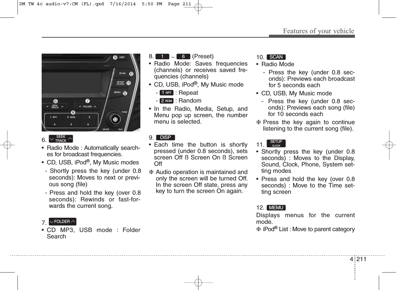 6. • Radio Mode : Automatically search-es for broadcast frequencies.• CD, USB, iPod®, My Music modes- Shortly press the key (under 0.8seconds): Moves to next or previ-ous song (file)- Press and hold the key (over 0.8seconds): Rewinds or fast-for-wards the current song.7. • CD MP3, USB mode : FolderSearch8.  ~  (Preset)• Radio Mode: Saves frequencies(channels) or receives saved fre-quencies (channels)• CD, USB, iPod®, My Music mode- : Repeat- : Random• In the Radio, Media, Setup, andMenu pop up screen, the numbermenu is selected. 9. • Each time the button is shortlypressed (under 0.8 seconds), setsscreen Off ß Screen On ß ScreenOff❈Audio operation is maintained andonly the screen will be turned Off.In the screen Off state, press anykey to turn the screen On again.10. • Radio Mode- Press the key (under 0.8 sec-onds): Previews each broadcastfor 5 seconds each• CD, USB, My Music mode- Press the key (under 0.8 sec-onds): Previews each song (file)for 10 seconds each❈Press the key again to continuelistening to the current song (file).11. • Shortly press the key (under 0.8seconds) : Moves to the Display,Sound, Clock, Phone, System set-ting modes• Press and hold the key (over 0.8seconds) : Move to the Time set-ting screen12. Displays menus for the currentmode.❈iPod®List : Move to parent categoryMEMUSETUPCLOCKSCANDISP2 RDM1 RPT1  6FOLDERSEEKTRACKFeatures of your vehicle2114DM TW 4c audio-v7:CM (FL).qxd  7/16/2014  5:50 PM  Page 211