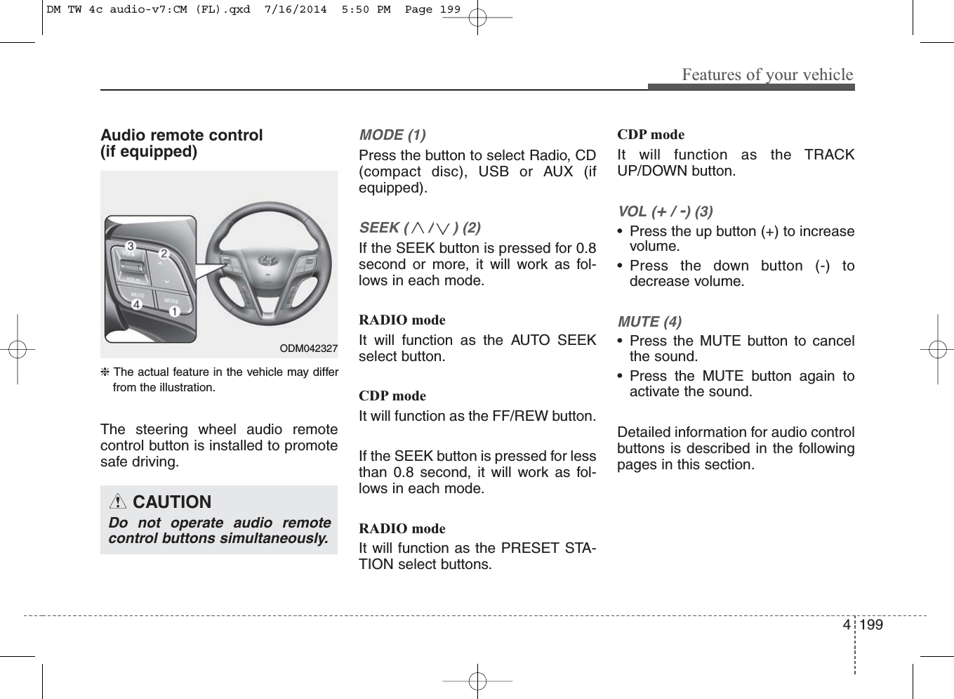 4 199Features of your vehicleAudio remote control (if equipped) ❈ The actual feature in the vehicle may differfrom the illustration.The steering wheel audio remotecontrol button is installed to promotesafe driving. MODE (1)Press the button to select Radio, CD(compact disc), USB or AUX (ifequipped).SEEK ( / ) (2)If the SEEK button is pressed for 0.8second or more, it will work as fol-lows in each mode.RADIO modeIt will function as the AUTO SEEKselect button.CDP modeIt will function as the FF/REW button.If the SEEK button is pressed for lessthan 0.8 second, it will work as fol-lows in each mode.RADIO modeIt will function as the PRESET STA-TION select buttons.CDP modeIt will function as the TRACKUP/DOWN button.VOL (+/ -) (3)• Press the up button (+) to increasevolume.• Press the down button (-) todecrease volume.MUTE (4)• Press the MUTE button to cancelthe sound.• Press the MUTE button again toactivate the sound.Detailed information for audio controlbuttons is described in the followingpages in this section.CAUTIONDo not operate audio remotecontrol buttons simultaneously.ODM042327DM TW 4c audio-v7:CM (FL).qxd  7/16/2014  5:50 PM  Page 199