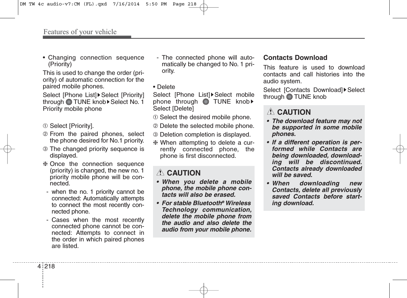 • Changing connection sequence(Priority)This is used to change the order (pri-ority) of automatic connection for thepaired mobile phones.Select [Phone List] Select [Priority]through  TUNE knob Select No. 1Priority mobile phone➀Select [Priority].➁From the paired phones, selectthe phone desired for No.1 priority.➂The changed priority sequence isdisplayed.❈Once the connection sequence(priority) is changed, the new no. 1priority mobile phone will be con-nected.- when the no. 1 priority cannot beconnected: Automatically attemptsto connect the most recently con-nected phone.- Cases when the most recentlyconnected phone cannot be con-nected: Attempts to connect inthe order in which paired phonesare listed.- The connected phone will auto-matically be changed to No. 1 pri-ority.• DeleteSelect [Phone List] Select mobilephone through  TUNE knobSelect [Delete]➀ Select the desired mobile phone.➁ Delete the selected mobile phone.➂ Deletion completion is displayed.❈When attempting to delete a cur-rently connected phone, thephone is first disconnected.Contacts DownloadThis feature is used to downloadcontacts and call histories into theaudio system.Select [Contacts Download] Selectthrough TUNE knobCAUTION• The download feature may notbe supported in some mobilephones.• If a different operation is per-formed while Contacts arebeing downloaded, download-ing will be discontinued.Contacts already downloadedwill be saved.• When downloading newContacts, delete all previouslysaved Contacts before start-ing download.CAUTION• When you delete a mobilephone, the mobile phone con-tacts will also be erased.• For stable Bluetooth®WirelessTechnology communication,delete the mobile phone fromthe audio and also delete theaudio from your mobile phone.4 218Features of your vehicleDM TW 4c audio-v7:CM (FL).qxd  7/16/2014  5:50 PM  Page 218