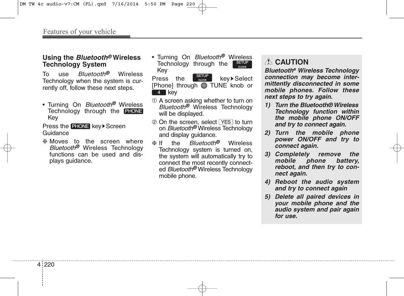 Using the Bluetooth®WirelessTechnology SystemTo use Bluetooth®WirelessTechnology when the system is cur-rently off, follow these next steps.• Turning On Bluetooth® WirelessTechnology through theKeyPress the  key ScreenGuidance❈Moves to the screen whereBluetooth®Wireless Technologyfunctions can be used and dis-plays guidance.• Turning On Bluetooth®WirelessTechnology through theKeyPress the  key Select[Phone] through  TUNE knob orkey➀A screen asking whether to turn onBluetooth®Wireless Technologywill be displayed.➁On the screen, select  to turnon Bluetooth®Wireless Technologyand display guidance.❈If the Bluetooth®WirelessTechnology system is turned on,the system will automatically try toconnect the most recently connect-ed Bluetooth®Wireless Technologymobile phone.SETUPCLOCKSETUPCLOCKYES4PHONEPHONECAUTIONBluetooth®Wireless Technologyconnection may become inter-mittently disconnected in somemobile phones. Follow thesenext steps to try again.1) Turn the Bluetooth® WirelessTechnology function withinthe mobile phone ON/OFFand try to connect again.2) Turn the mobile phonepower ON/OFF and try toconnect again.3) Completely remove themobile phone battery,reboot, and then try to con-nect again.4) Reboot the audio systemand try to connect again5) Delete all paired devices inyour mobile phone and theaudio system and pair againfor use.4 220Features of your vehicleDM TW 4c audio-v7:CM (FL).qxd  7/16/2014  5:50 PM  Page 220