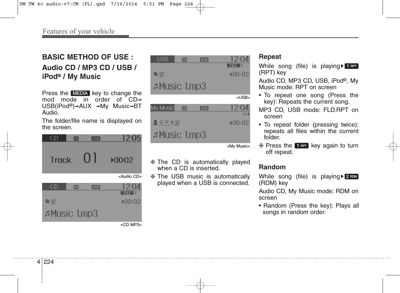 Features of your vehicle2244BASIC METHOD OF USE :Audio CD / MP3 CD / USB /iPod®/ My MusicPress the  key to change themod mode in order of CD➟USB(iPod®)➟AUX  ➟My Music➟BTAudio.The folder/file name is displayed onthe screen.&lt;Audio CD&gt;&lt;CD MP3&gt;&lt;USB&gt;&lt;My Music&gt;❈The CD is automatically playedwhen a CD is inserted.❈The USB music is automaticallyplayed when a USB is connected.RepeatWhile song (file) is playing(RPT) keyAudio CD, MP3 CD, USB, iPod®, MyMusic mode: RPT on screen• To repeat one song (Press thekey): Repeats the current song.MP3 CD, USB mode: FLD.RPT onscreen• To repeat folder (pressing twice):repeats all files within the currentfolder.❈Press the  key again to turnoff repeat.RandomWhile song (file) is playing(RDM) keyAudio CD, My Music mode: RDM onscreen• Random (Press the key): Plays allsongs in random order.2 RDM1 RPT1 RPTMEDIADM TW 4c audio-v7:CM (FL).qxd  7/16/2014  5:51 PM  Page 224