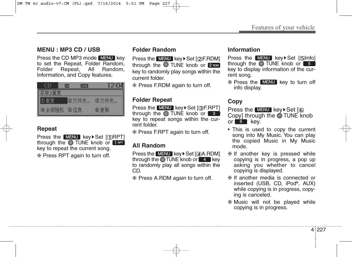 4 227Features of your vehicleMENU : MP3 CD / USBPress the CD MP3 mode  keyto set the Repeat, Folder Random,Folder Repeat, All Random,Information, and Copy features.RepeatPress the  key Set [ RPT]through the TUNEknob orkey to repeat the current song.❈ Press RPT again to turn off.Folder RandomPress the  key Set [ F.RDM]through the TUNEknob orkey to randomly play songs within thecurrent folder.❈Press F.RDM again to turn off.Folder RepeatPress the  key Set [ F.RPT]through the TUNEknob orkey to repeat songs within the cur-rent folder.❈ Press F.RPT again to turn off.All RandomPress the  key Set [ A.RDM]through the TUNEknob or  keyto randomly play all songs within theCD.❈Press A.RDM again to turn off.InformationPress the  key Set [ Info]through the TUNEknob orkey to display information of the cur-rent song.❈Press the  key to turn offinfo display.CopyPress the  key Set [Copy] through the TUNEknobor key.• This is used to copy the currentsong into My Music. You can playthe copied Music in My Musicmode.❈If another key is pressed whilecopying is in progress, a pop upasking you whether to cancelcopying is displayed.❈If another media is connected orinserted (USB, CD, iPod®, AUX)while copying is in progress, copy-ing is canceled.❈Music will not be played whilecopying is in progress.6MENUMENU5MENU1 RPTMENUMENU4MENU3MENU2 RDMMENUDM TW 4c audio-v7:CM (FL).qxd  7/16/2014  5:51 PM  Page 227