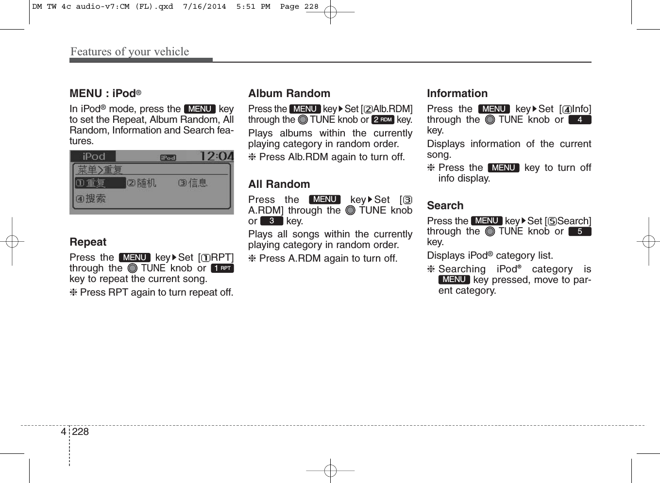 Features of your vehicle2284MENU : iPod®In iPod®mode, press the  keyto set the Repeat, Album Random, AllRandom, Information and Search fea-tures.RepeatPress the  key Set [ RPT]through the TUNEknob orkey to repeat the current song.❈ Press RPT again to turn repeat off.Album RandomPress the  key Set [ Alb.RDM]through the  TUNE knob or  key.Plays albums within the currentlyplaying category in random order.❈ Press Alb.RDM again to turn off.All RandomPress the  key Set [A.RDM] through the  TUNE knobor key.Plays all songs within the currentlyplaying category in random order.❈ Press A.RDM again to turn off.InformationPress the  key Set [ Info]through the TUNEknob orkey.Displays information of the currentsong.❈Press the  key to turn offinfo display.SearchPress the  key Set [ Search]through the TUNEknob orkey.Displays iPod®category list.❈Searching iPod®category iskey pressed, move to par-ent category.2 RDMMENU1 RPTMENUMENUMENU5MENUMENU4MENU3MENUDM TW 4c audio-v7:CM (FL).qxd  7/16/2014  5:51 PM  Page 228