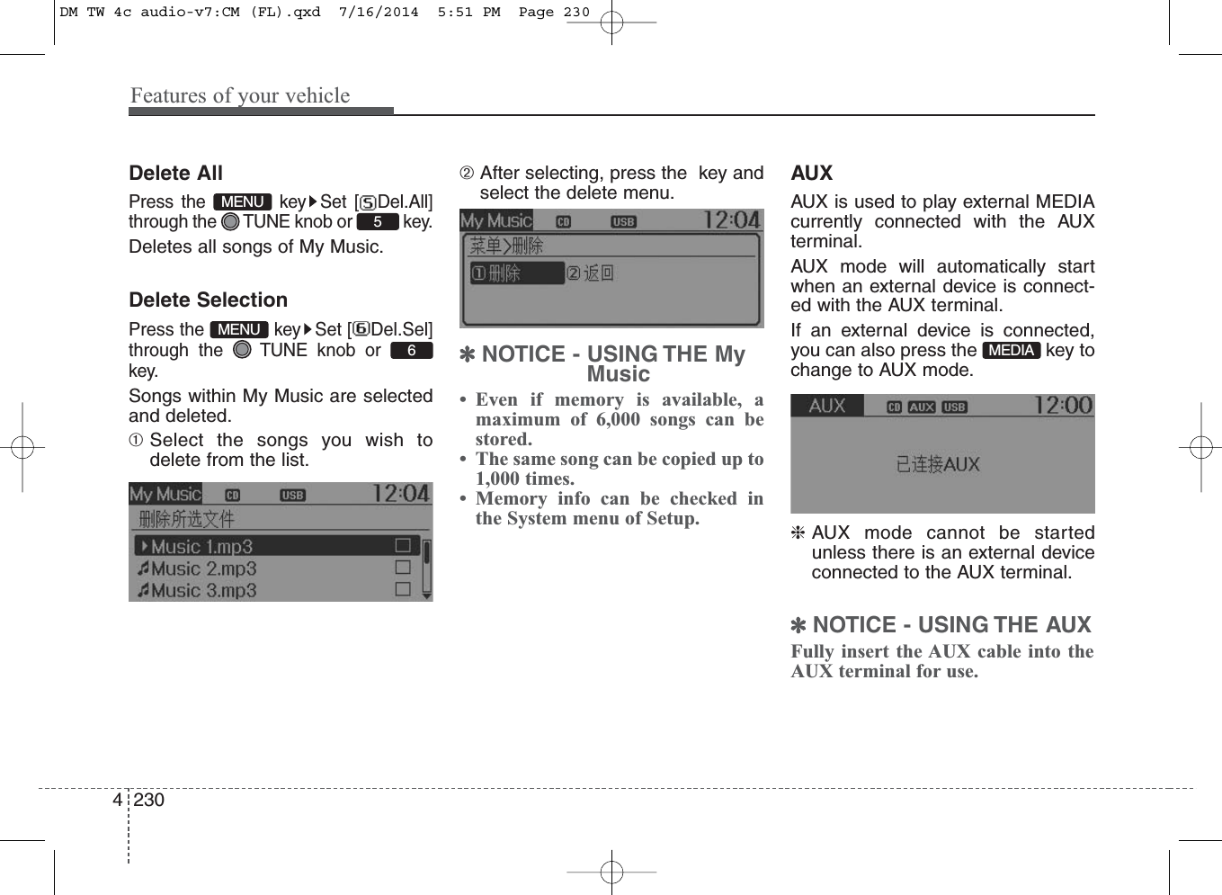 Features of your vehicle2304Delete AllPress the  key Set [ Del.All]through the  TUNE knob or  key.Deletes all songs of My Music.Delete SelectionPress the  key Set [ Del.Sel]through the  TUNE knob orkey.Songs within My Music are selectedand deleted.➀Select the songs you wish todelete from the list.➁ After selecting, press the  key andselect the delete menu. ✽NOTICE - USING THE MyMusic• Even if memory is available, amaximum of 6,000 songs can bestored.• The same song can be copied up to1,000 times.• Memory info can be checked inthe System menu of Setup.AUXAUX is used to play external MEDIAcurrently connected with the AUXterminal.AUX mode will automatically startwhen an external device is connect-ed with the AUX terminal.If an external device is connected,you can also press the  key tochange to AUX mode.❈AUX mode cannot be startedunless there is an external deviceconnected to the AUX terminal.✽NOTICE - USING THE AUXFully insert the AUX cable into theAUX terminal for use.MEDIA6MENU5MENUDM TW 4c audio-v7:CM (FL).qxd  7/16/2014  5:51 PM  Page 230