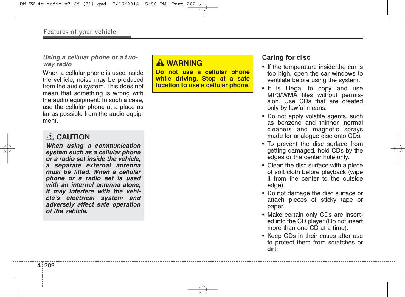 Features of your vehicle2024Using a cellular phone or a two-way radio When a cellular phone is used insidethe vehicle, noise may be producedfrom the audio system. This does notmean that something is wrong withthe audio equipment. In such a case,use the cellular phone at a place asfar as possible from the audio equip-ment.Caring for disc• If the temperature inside the car istoo high, open the car windows toventilate before using the system.• It is illegal to copy and useMP3/WMA files without permis-sion. Use CDs that are createdonly by lawful means.• Do not apply volatile agents, suchas benzene and thinner, normalcleaners and magnetic spraysmade for analogue disc onto CDs.• To prevent the disc surface fromgetting damaged, hold CDs by theedges or the center hole only.• Clean the disc surface with a pieceof soft cloth before playback (wipeit from the center to the outsideedge).• Do not damage the disc surface orattach pieces of sticky tape orpaper.• Make certain only CDs are insert-ed into the CD player (Do not insertmore than one CD at a time).• Keep CDs in their cases after useto protect them from scratches ordirt.CAUTIONWhen using a communicationsystem such as a cellular phoneor a radio set inside the vehicle,a separate external antennamust be fitted. When a cellularphone or a radio set is usedwith an internal antenna alone,it may interfere with the vehi-cle&apos;s electrical system andadversely affect safe operationof the vehicle.WARNINGDo not use a cellular phonewhile driving. Stop at a safelocation to use a cellular phone.DM TW 4c audio-v7:CM (FL).qxd  7/16/2014  5:50 PM  Page 202