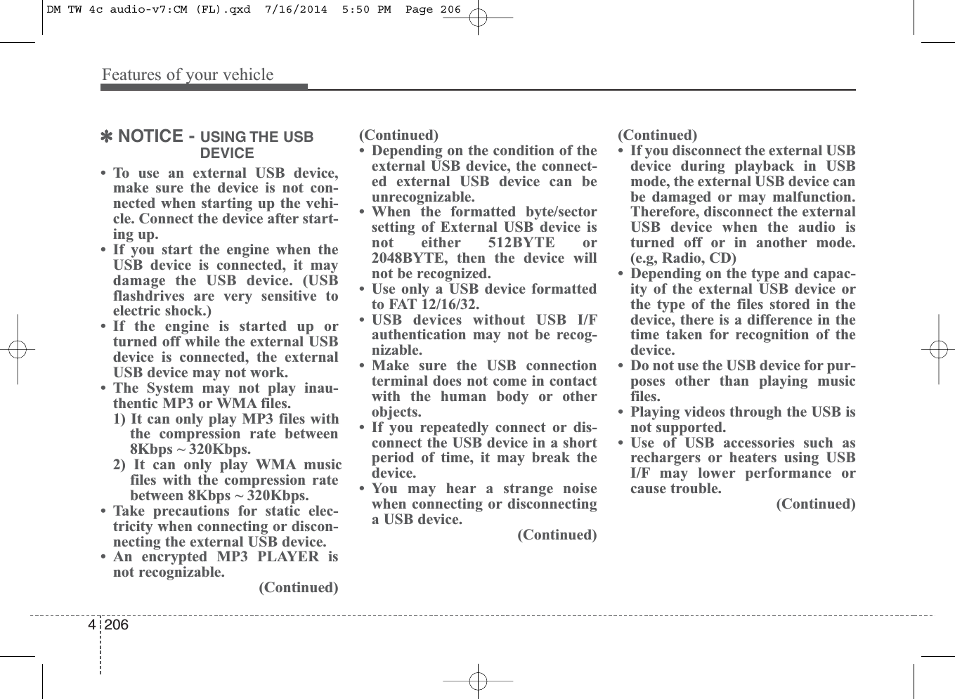 Features of your vehicle2064✽NOTICE - USING THE USBDEVICE• To use an external USB device,make sure the device is not con-nected when starting up the vehi-cle. Connect the device after start-ing up.• If you start the engine when theUSB device is connected, it maydamage the USB device. (USBflashdrives are very sensitive toelectric shock.)• If the engine is started up orturned off while the external USBdevice is connected, the externalUSB device may not work.• The System may not play inau-thentic MP3 or WMA files.1) It can only play MP3 files withthe compression rate between8Kbps ~ 320Kbps.2) It can only play WMA musicfiles with the compression ratebetween 8Kbps ~ 320Kbps. • Take precautions for static elec-tricity when connecting or discon-necting the external USB device.• An encrypted MP3 PLAYER isnot recognizable.(Continued)(Continued)• Depending on the condition of theexternal USB device, the connect-ed external USB device can beunrecognizable.• When the formatted byte/sectorsetting of External USB device isnot either 512BYTE or2048BYTE, then the device willnot be recognized.• Use only a USB device formattedto FAT 12/16/32.• USB devices without USB I/Fauthentication may not be recog-nizable.• Make sure the USB connectionterminal does not come in contactwith the human body or otherobjects.• If you repeatedly connect or dis-connect the USB device in a shortperiod of time, it may break thedevice.• You may hear a strange noisewhen connecting or disconnectinga USB device.(Continued)(Continued)• If you disconnect the external USBdevice during playback in USBmode, the external USB device canbe damaged or may malfunction.Therefore, disconnect the externalUSB device when the audio isturned off or in another mode.(e.g, Radio, CD)• Depending on the type and capac-ity of the external USB device orthe type of the files stored in thedevice, there is a difference in thetime taken for recognition of thedevice. • Do not use the USB device for pur-poses other than playing musicfiles.• Playing videos through the USB isnot supported.• Use of USB accessories such asrechargers or heaters using USBI/F may lower performance orcause trouble.(Continued)DM TW 4c audio-v7:CM (FL).qxd  7/16/2014  5:50 PM  Page 206