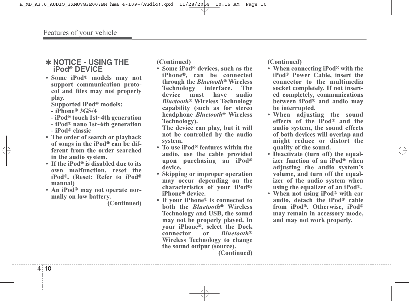 Features of your vehicle104✽NOTICE - USING THEiPod®DEVICE• Some iPod®models may notsupport communication proto-col and files may not properlyplay.Supported iPod®models:- iPhone®3GS/4- iPod®touch 1st~4th generation- iPod®nano 1st~6th generation- iPod®classic• The order of search or playbackof songs in the iPod®can be dif-ferent from the order searchedin the audio system.• If the iPod®is disabled due to itsown malfunction, reset theiPod®. (Reset: Refer to iPod®manual)• An iPod®may not operate nor-mally on low battery.(Continued)(Continued)• Some iPod®devices, such as theiPhone®, can be connectedthrough the Bluetooth®WirelessTechnology interface. Thedevice must have audioBluetooth®Wireless Technologycapability (such as for stereoheadphone  Bluetooth®WirelessTechnology).The device can play, but it willnot be controlled by the audiosystem.• To use iPod®features within theaudio, use the cable providedupon purchasing an iPod®device.• Skipping or improper operationmay occur depending on thecharacteristics of your iPod®/iPhone®device.• If your iPhone®is connected toboth the Bluetooth®WirelessTechnology and USB, the soundmay not be properly played. Inyour iPhone®, select the Dockconnector or Bluetooth®Wireless Technology to changethe sound output (source).(Continued)(Continued)• When connecting iPod®with theiPod®Power Cable, insert theconnector to the multimediasocket completely. If not insert-ed completely, communicationsbetween iPod®and audio maybe interrupted.• When adjusting the soundeffects of the iPod®and theaudio system, the sound effectsof both devices will overlap andmight reduce or distort thequality of the sound.• Deactivate (turn off) the equal-izer function of an iPod®whenadjusting the audio system’svolume, and turn off the equal-izer of the audio system whenusing the equalizer of an iPod®.• When not using iPod®with caraudio, detach the iPod®cablefrom iPod®. Otherwise, iPod®may remain in accessory mode,and may not work properly.H_MD_A3.0_AUDIO_3XMU7G3E00:BH hma 4-109~(Audio).qxd  11/28/2014  10:15 AM  Page 10