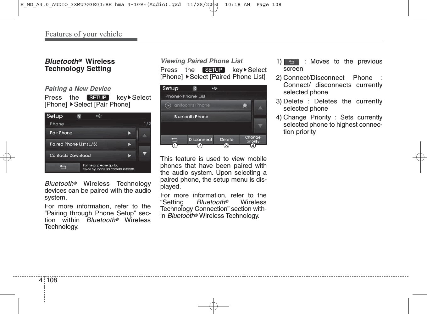 Bluetooth®WirelessTechnology SettingPairing a New DevicePress the  key Select[Phone]  Select [Pair Phone]Bluetooth®Wireless Technologydevices can be paired with the audiosystem.For more information, refer to the“Pairing through Phone Setup” sec-tion within Bluetooth®WirelessTechnology.Viewing Paired Phone ListPress the  key Select[Phone]  Select [Paired Phone List]This feature is used to view mobilephones that have been paired withthe audio system. Upon selecting apaired phone, the setup menu is dis-played.For more information, refer to the“Setting Bluetooth®WirelessTechnology Connection” section with-in Bluetooth®Wireless Technology.1) : Moves to the previousscreen2) Connect/Disconnect Phone :Connect/ disconnects currentlyselected phone3) Delete : Deletes the currentlyselected phone4) Change Priority : Sets currentlyselected phone to highest connec-tion prioritySETUP SETUP 4 108Features of your vehicleH_MD_A3.0_AUDIO_3XMU7G3E00:BH hma 4-109~(Audio).qxd  11/28/2014  10:18 AM  Page 108