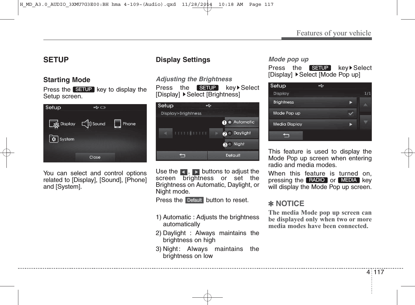 SETUPStarting ModePress the  key to display theSetup screen.You can select and control optionsrelated to [Display], [Sound], [Phone]and [System].Display SettingsAdjusting the BrightnessPress the  key Select[Display] Select [Brightness]Use the  ,  buttons to adjust thescreen brightness or set theBrightness on Automatic, Daylight, orNight mode.Press the  button to reset.1) Automatic : Adjusts the brightnessautomatically2) Daylight : Always maintains thebrightness on high3) Night : Always maintains thebrightness on lowMode pop upPress the  key Select[Display]  Select [Mode Pop up]This feature is used to display theMode Pop up screen when enteringradio and media modes.When this feature is turned on,pressing the or keywill display the Mode Pop up screen.✽NOTICE The media Mode pop up screen canbe displayed only when two or moremedia modes have been connected.MEDIA RADIO SETUP DefaultSETUP SETUP Features of your vehicle1174 H_MD_A3.0_AUDIO_3XMU7G3E00:BH hma 4-109~(Audio).qxd  11/28/2014  10:18 AM  Page 117