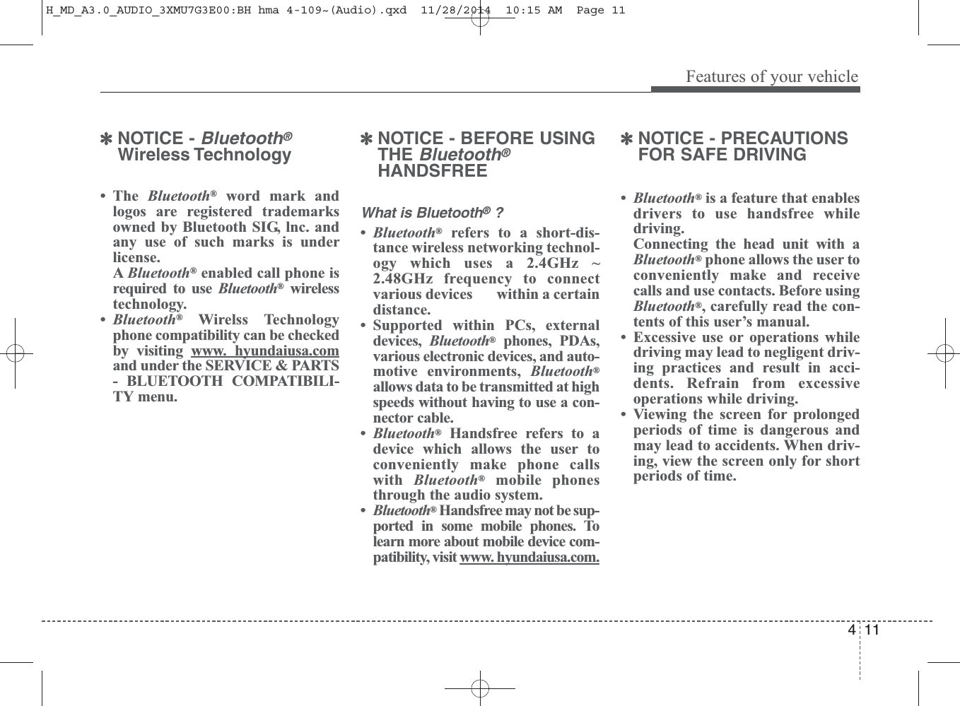 411Features of your vehicle✽NOTICE - Bluetooth®Wireless Technology•The Bluetooth®word mark andlogos are registered trademarksowned by Bluetooth SIG, lnc. andany use of such marks is underlicense.A Bluetooth®enabled call phone isrequired to use Bluetooth®wirelesstechnology.•Bluetooth®Wirelss Technologyphone compatibility can be checkedby visiting www. hyundaiusa.comand under the SERVICE &amp; PARTS- BLUETOOTH COMPATIBILI-TY menu.✽NOTICE - BEFORE USINGTHE Bluetooth®HANDSFREEWhat is Bluetooth®?•Bluetooth®refers to a short-dis-tance wireless networking technol-ogy which uses a 2.4GHz ~2.48GHz frequency to connectvarious devices       within a certaindistance.• Supported within PCs, externaldevices,  Bluetooth®phones, PDAs,various electronic devices, and auto-motive environments, Bluetooth®allows data to be transmitted at highspeeds without having to use a con-nector cable.•Bluetooth®Handsfree refers to adevice which allows the user toconveniently make phone callswith  Bluetooth®mobile phonesthrough the audio system.•Bluetooth®Handsfree may not be sup-ported in some mobile phones. Tolearn more about mobile device com-patibility, visit www. hyundaiusa.com.✽NOTICE - PRECAUTIONSFOR SAFE DRIVING•Bluetooth®is a feature that enablesdrivers to use handsfree whiledriving. Connecting the head unit with aBluetooth®phone allows the user toconveniently make and receivecalls and use contacts. Before usingBluetooth®, carefully read the con-tents of this user’s manual.• Excessive use or operations whiledriving may lead to negligent driv-ing practices and result in acci-dents. Refrain from excessiveoperations while driving.• Viewing the screen for prolongedperiods of time is dangerous andmay lead to accidents. When driv-ing, view the screen only for shortperiods of time.H_MD_A3.0_AUDIO_3XMU7G3E00:BH hma 4-109~(Audio).qxd  11/28/2014  10:15 AM  Page 11
