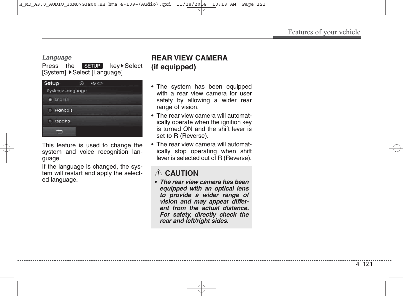 LanguagePress the  key Select[System] Select [Language]This feature is used to change thesystem and voice recognition lan-guage.If the language is changed, the sys-tem will restart and apply the select-ed language.REAR VIEW CAMERA(if equipped)• The system has been equippedwith a rear view camera for usersafety by allowing a wider rearrange of vision.• The rear view camera will automat-ically operate when the ignition keyis turned ON and the shift lever isset to R (Reverse).• The rear view camera will automat-ically stop operating when shiftlever is selected out of R (Reverse).SETUP Features of your vehicle1214 CAUTION• The rear view camera has beenequipped with an optical lensto provide a wider range ofvision and may appear differ-ent from the actual distance.For safety, directly check therear and left/right sides.H_MD_A3.0_AUDIO_3XMU7G3E00:BH hma 4-109~(Audio).qxd  11/28/2014  10:18 AM  Page 121