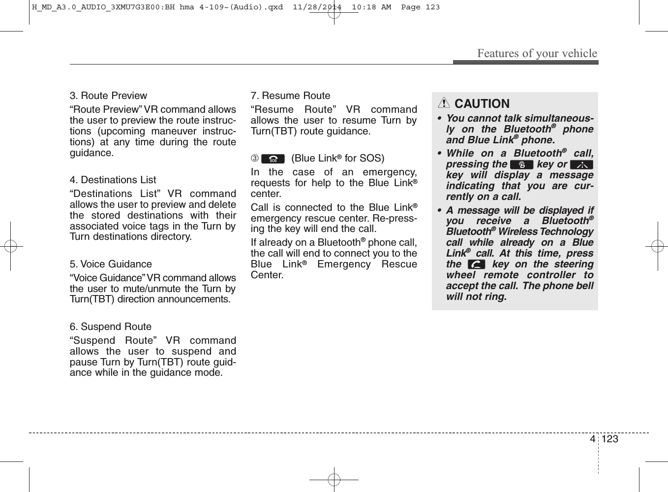 3. Route Preview“Route Preview” VR command allowsthe user to preview the route instruc-tions (upcoming maneuver instruc-tions) at any time during the routeguidance.4. Destinations List“Destinations List” VR commandallows the user to preview and deletethe stored destinations with theirassociated voice tags in the Turn byTurn destinations directory.5. Voice Guidance“Voice Guidance” VR command allowsthe user to mute/unmute the Turn byTurn(TBT) direction announcements.6. Suspend Route“Suspend Route” VR commandallows the user to suspend andpause Turn by Turn(TBT) route guid-ance while in the guidance mode.7. Resume Route“Resume Route” VR commandallows the user to resume Turn byTurn(TBT) route guidance.➂  (Blue Link®for SOS)In the case of an emergency,requests for help to the Blue Link®center.Call is connected to the Blue Link®emergency rescue center. Re-press-ing the key will end the call.If already on a Bluetooth®phone call,the call will end to connect you to theBlue Link®Emergency RescueCenter.CAUTION• You cannot talk simultaneous-ly on the Bluetooth®phoneand Blue Link®phone.• While on a Bluetooth®call,pressing the  key or key will display a messageindicating that you are cur-rently on a call.• A message will be displayed ifyou receive a Bluetooth®Bluetooth®Wireless Technologycall while already on a BlueLink®call. At this time, pressthe  key on the steeringwheel remote controller toaccept the call.  The phone bellwill not ring.Features of your vehicle1234 H_MD_A3.0_AUDIO_3XMU7G3E00:BH hma 4-109~(Audio).qxd  11/28/2014  10:18 AM  Page 123