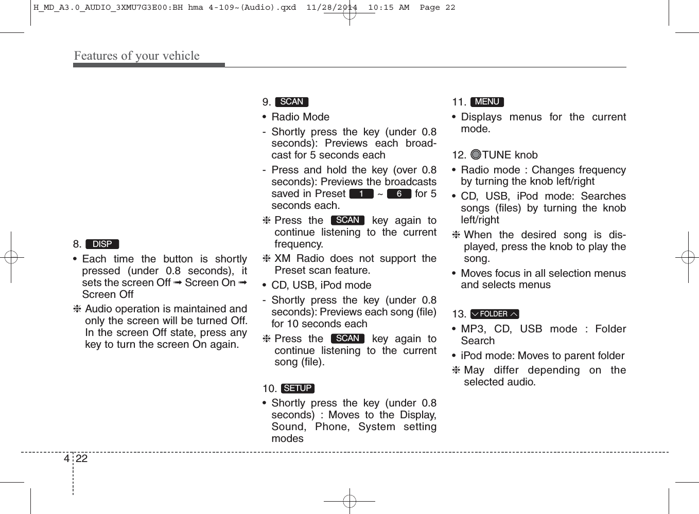 Features of your vehicle2248. • Each time the button is shortlypressed (under 0.8 seconds), itsets the screen Off ➟Screen On ➟Screen Off❈Audio operation is maintained andonly the screen will be turned Off.In the screen Off state, press anykey to turn the screen On again.9. • Radio Mode- Shortly press the key (under 0.8seconds): Previews each broad-cast for 5 seconds each- Press and hold the key (over 0.8seconds): Previews the broadcastssaved in Preset  ~  for 5seconds each.❈Press the  key again tocontinue listening to the currentfrequency.❈XM Radio does not support thePreset scan feature.• CD, USB, iPod mode- Shortly press the key (under 0.8seconds): Previews each song (file)for 10 seconds each❈Press the  key again tocontinue listening to the currentsong (file).10. • Shortly press the key (under 0.8seconds) : Moves to the Display,Sound, Phone, System settingmodes11. • Displays menus for the currentmode.12. TUNE knob• Radio mode : Changes frequencyby turning the knob left/right• CD, USB, iPod mode: Searchessongs (files) by turning the knobleft/right❈When the desired song is dis-played, press the knob to play thesong.• Moves focus in all selection menusand selects menus13. • MP3, CD, USB mode : FolderSearch• iPod mode: Moves to parent folder❈May differ depending on theselected audio.FOLDERMENUSETUPSCANSCAN61SCANDISPH_MD_A3.0_AUDIO_3XMU7G3E00:BH hma 4-109~(Audio).qxd  11/28/2014  10:15 AM  Page 22