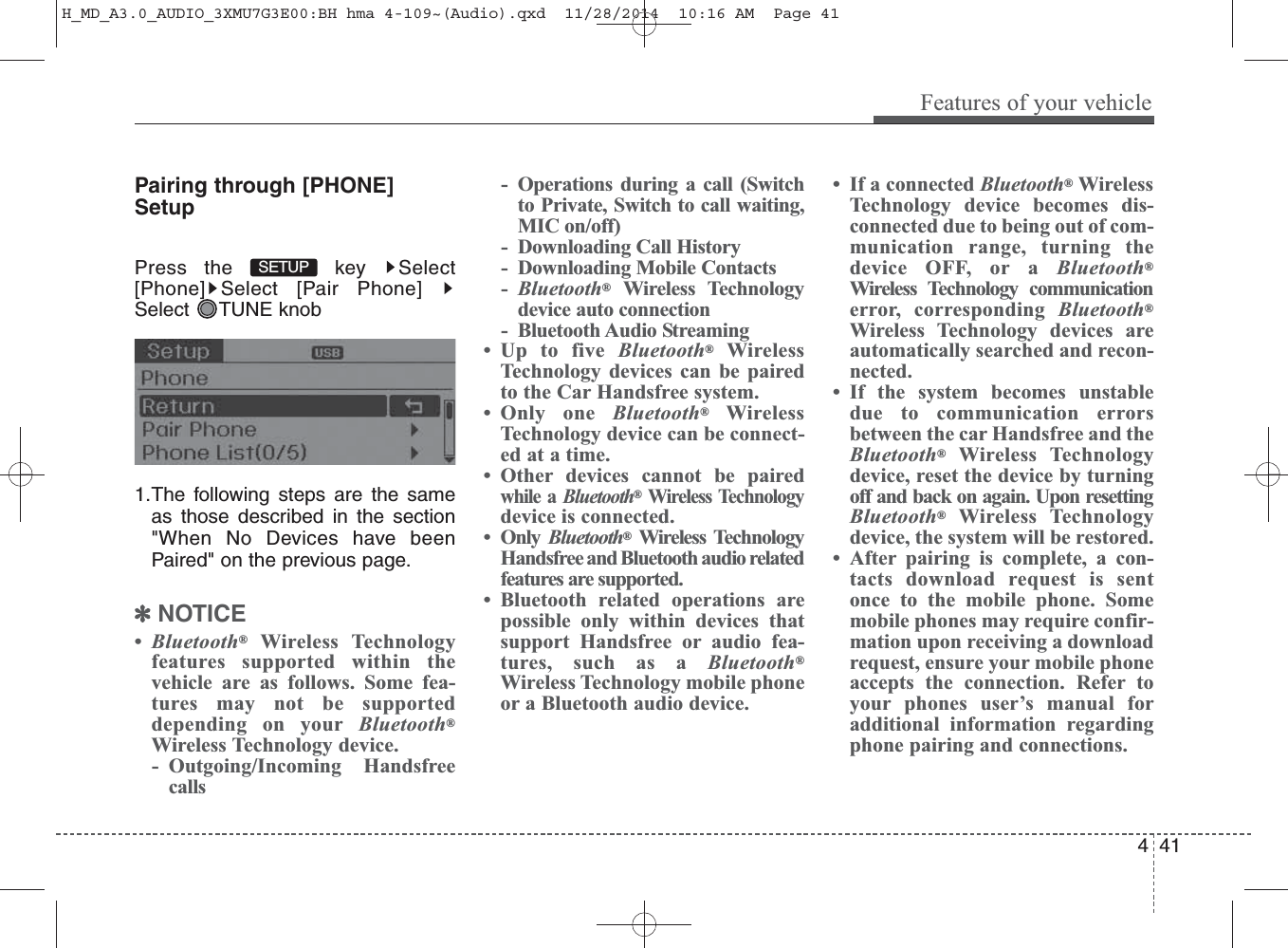 Pairing through [PHONE]SetupPress the  key  Select[Phone] Select [Pair Phone]Select TUNE knob1.The following steps are the sameas those described in the section&quot;When No Devices have beenPaired&quot; on the previous page.✽NOTICE •Bluetooth®Wireless Technologyfeatures supported within thevehicle are as follows. Some fea-tures may not be supporteddepending on your Bluetooth®Wireless Technology device.- Outgoing/Incoming Handsfreecalls- Operations during a call (Switchto Private, Switch to call waiting,MIC on/off)- Downloading Call History- Downloading Mobile Contacts-Bluetooth®Wireless Technologydevice auto connection- Bluetooth Audio Streaming• Up to five Bluetooth®WirelessTechnology devices can be pairedto the Car Handsfree system.• Only one Bluetooth®WirelessTechnology device can be connect-ed at a time.• Other devices cannot be pairedwhile a Bluetooth®Wireless Technologydevice is connected.•Only Bluetooth®Wireless TechnologyHandsfree and Bluetooth audio relatedfeatures are supported.• Bluetooth related operations arepossible only within devices thatsupport Handsfree or audio fea-tures, such as a Bluetooth®Wireless Technology mobile phoneor a Bluetooth audio device.• If a connected Bluetooth®WirelessTechnology device becomes dis-connected due to being out of com-munication range, turning thedevice OFF, or a Bluetooth®Wireless Technology communicationerror, corresponding Bluetooth®Wireless Technology devices areautomatically searched and recon-nected.• If the system becomes unstabledue to communication errorsbetween the car Handsfree and theBluetooth®Wireless Technologydevice, reset the device by turningoff and back on again. Upon resettingBluetooth®Wireless Technologydevice, the system will be restored.• After pairing is complete, a con-tacts download request is sentonce to the mobile phone. Somemobile phones may require confir-mation upon receiving a downloadrequest, ensure your mobile phoneaccepts the connection. Refer toyour phones user’s manual foradditional information regardingphone pairing and connections.SETUP Features of your vehicle414H_MD_A3.0_AUDIO_3XMU7G3E00:BH hma 4-109~(Audio).qxd  11/28/2014  10:16 AM  Page 41