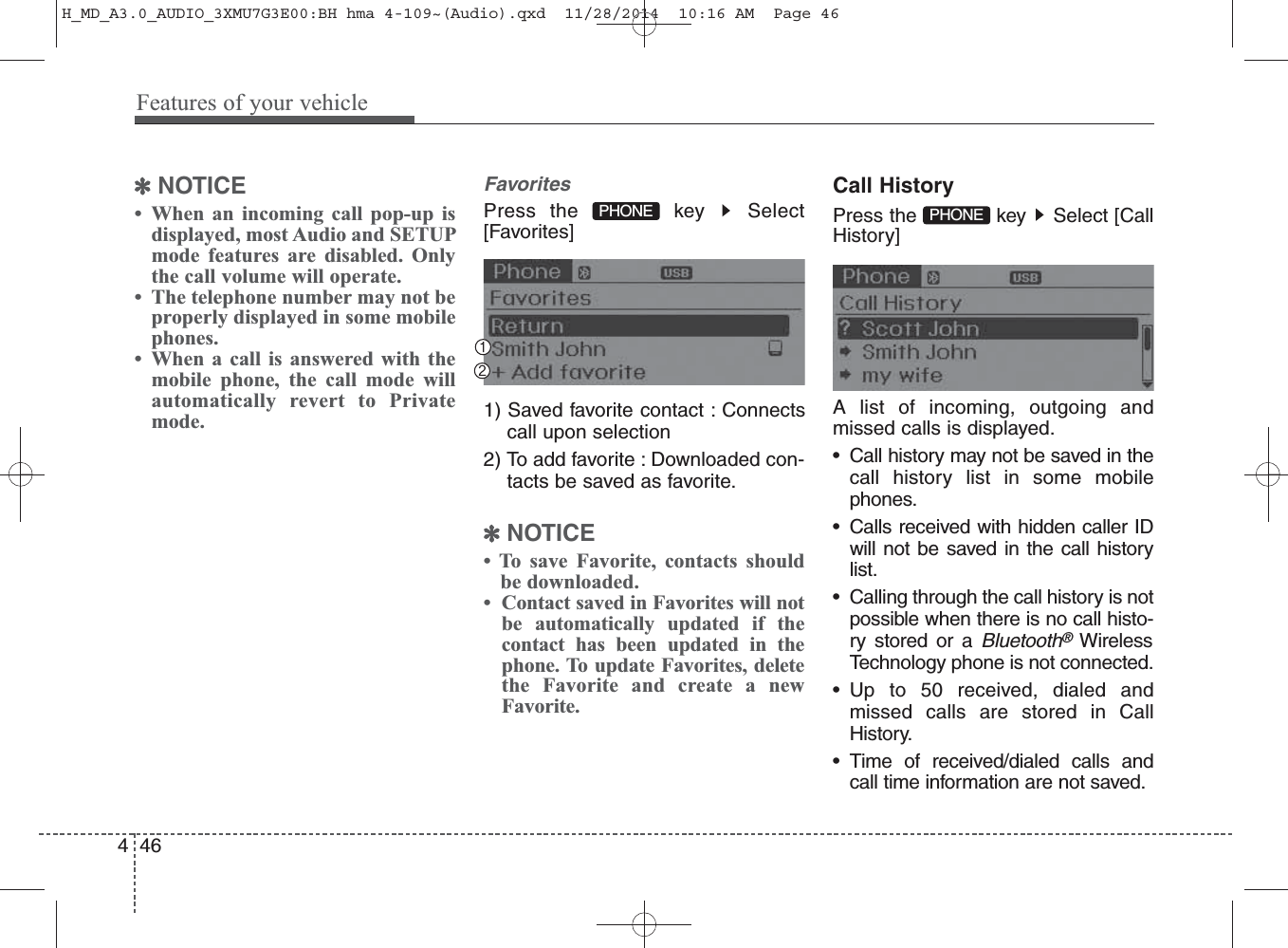 ✽NOTICE • When an incoming call pop-up isdisplayed, most Audio and SETUPmode features are disabled. Onlythe call volume will operate.• The telephone number may not beproperly displayed in some mobilephones.• When a call is answered with themobile phone, the call mode willautomatically revert to Privatemode.FavoritesPress the  key  Select[Favorites]1) Saved favorite contact : Connectscall upon selection2) To add favorite : Downloaded con-tacts be saved as favorite.✽NOTICE • To save Favorite, contacts shouldbe downloaded.•  Contact saved in Favorites will notbe automatically updated if thecontact has been updated in thephone. To update Favorites, deletethe Favorite and create a newFavorite.Call HistoryPress the  key  Select [CallHistory]A list of incoming, outgoing andmissed calls is displayed.• Call history may not be saved in thecall history list in some mobilephones.• Calls received with hidden caller IDwill not be saved in the call historylist.• Calling through the call history is notpossible when there is no call histo-ry stored or a Bluetooth®WirelessTechnology phone is not connected.• Up to 50 received, dialed andmissed calls are stored in CallHistory.• Time of received/dialed calls andcall time information are not saved.PHONE PHONE 446Features of your vehicleH_MD_A3.0_AUDIO_3XMU7G3E00:BH hma 4-109~(Audio).qxd  11/28/2014  10:16 AM  Page 46