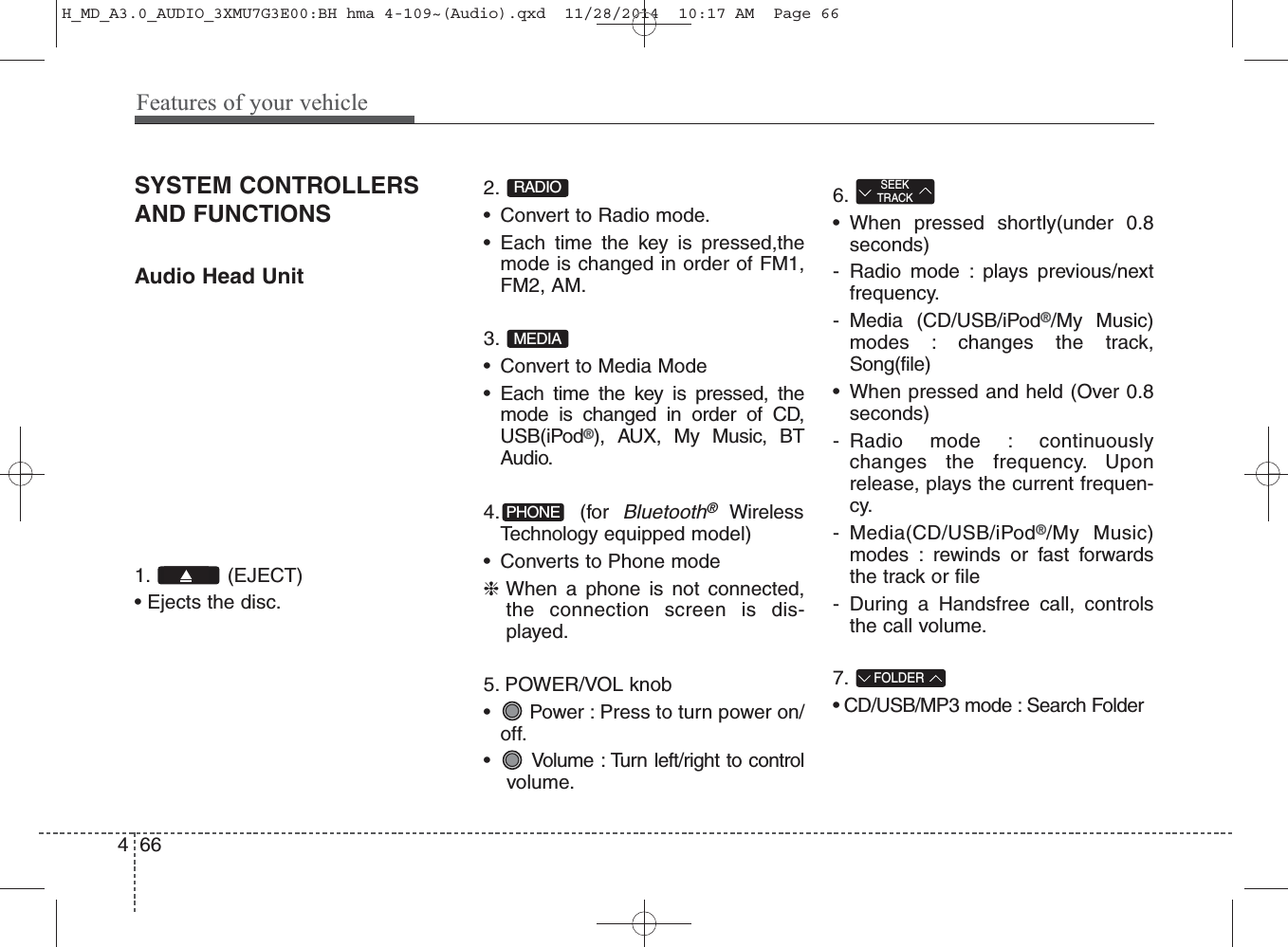 SYSTEM CONTROLLERSAND FUNCTIONSAudio Head Unit 1. (EJECT)• Ejects the disc.2. • Convert to Radio mode.• Each time the key is pressed,themode is changed in order of FM1,FM2, AM.3. • Convert to Media Mode• Each time the key is pressed, themode is changed in order of CD,USB(iPod®), AUX, My Music, BTAudio.4. (for Bluetooth®WirelessTechnology equipped model)• Converts to Phone mode❈When a phone is not connected,the connection screen is dis-played.5. POWER/VOL knob• Power : Press to turn power on/off.• Volume : Turn left/right to controlvolume.6.• When pressed shortly(under 0.8seconds)- Radio mode : plays previous/nextfrequency.- Media (CD/USB/iPod®/My Music)modes : changes the track,Song(file)• When pressed and held (Over 0.8seconds)- Radio mode : continuouslychanges the frequency. Uponrelease, plays the current frequen-cy.- Media(CD/USB/iPod®/My Music)modes : rewinds or fast forwardsthe track or file- During a Handsfree call, controlsthe call volume.7. • CD/USB/MP3 mode : Search FolderFOLDERSEEKTRACKPHONEMEDIARADIO466Features of your vehicleH_MD_A3.0_AUDIO_3XMU7G3E00:BH hma 4-109~(Audio).qxd  11/28/2014  10:17 AM  Page 66